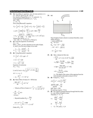 Mechanical Properties of Fluids P-149
20. (b) According to question, area of cross-section at A,
aA = 40 cm2
and at B, aB = 20 cm2
Let velocity of liquid flow at A, = VA
and at B, = VB
Using equation of continuity aA
VA
= aB
VB
40VA
=20VB
Þ 2VA
= VB
Now, using Bernoulli’s equation
( )
2 2 2 2
1 1 1
2 2 2
A A B B A B B A
P V P V P P V V
+ r = + r Þ - = r -
2 2
2
1 3
1000 500
2 4 4
B B
B
V V
P V P
æ ö
Þ D = - Þ D = ´
ç ÷
ç ÷
è ø
( ) ( ) 2
4 700 4
m/s 1.37 10 cm/s
1500 1500
B
P
V
D ´ ´
Þ = = = ´
Volumeflow rate Q = aB
× vB
= 20 × 100 × VB
= 2732 cm3
/s » 2720 cm3
/s
21. (a) From the equation of continuity
A1
v1
= A2
v2
Here, v1
and v2
are the velocities at two ends of pipe.
A1
and A2
are the area of pipe at two ends
Þ
2
1 2
2
2 1
(4.8) 9
16
(6.4)
v A
v A
p
= = =
p
22. (b) Using Bernoullie’s equation
2 2
1 2
1
( )
2
P v v gh P
+ - + r =
2 2
2 1 2
v v gh
Þ = +
2
2 1 2
v v gh
Þ = +
Equation of continuity
A1
v1
= A2
v2
(1 cm2
) (1 m/s) = (A2
)
2 15
(1) 2 10
100
æ ö
+ ´ ´
ç ÷
è ø
10–4
× 1 =A2
×2
 A2
=
4
10
2
-
= 5 × 10–5
m2
23. (b) Rate of flow of water (V) = 100 lit/min
3
3 3
100 10 5
10 m
60 3
-
-
´
= ´ ´
 Velocity of flow of water (v)
3
2 2
5 10
3 (5 10 )
V
A
-
-
´
= =
´ ´ ´
10 2
m/s
15 3
= =
p p
= 0.2 m/s
 Reynold number (NR
)
Dvr
=
h
2
4
2
(10 10 ) 1000
3 2 10
1
-
´ ´ ´
p
= = ´
Order of NR
= 104
24. (a)
Qout
h
Qin
Since height of water column is constant therefore, water
inflowrate (Qin
)
= water outflow rate
Qin
= 10–4
m3
s–1
Qout
= Au = 10–4
× 2gh
 10–4
= 10–4
× 20 h
´
 h =
1
20
m= 5cm
25. (b) Here, volume tric flowrate
= ( )
2 –4
0.74
r v 4 10 2gh
60
= p = p´ ´ ´
74 100
2gh
240
´
Þ =
p
740
2gh
24
Þ =
p
( )
2
740 740
2gh 10
24 24 10
´
Þ = p =
´ ´
Q
74 74
h 4.8m
2 24 24
´
Þ = »
´ ´
i.e., The depth of the centre of the opening from the
level of water in the tank is close to 4.8 m
26. (d) Using P1V1 = P2V2
3
3
1 2
4 4 125
( ) ( )
3 3 64
r
P r P
p = p
(10) 125
(10) 64
g gh
g
r + r
=
r
640 +64 h=1250
On solving we get h = 9.5 m
27. (d) The volume of liquid flowing through both the tubes
i.e., rate of flow ofliquid is same.
Therefore, V = V1
=V2
i.e.,
4 4
1 1 2 2
1 2
P r P r
8 8
p p
=
h h
l l
or
4 4
1 1 2 2
1 2
P r P r
=
l l
Q P2
= 4 P1
and l2
= l1
/4
 