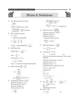 Physical World, Units and Measurements P-7
1. (a) Density of material in SI unit,
= 3
128kg
m
Density of material in new system
=
( )( )
( ) ( )
3 3
128 50g 20
25cm 4
= ( )
128
20 40units
64
=
2. (b) According to question
y x Z
E J B
µ
 Constant of proportionality
3
y
Z x x
E C m
K
B J J As
= = =
[As
E
C
B
= (speed of light) and
I
J
Area
= ]
3. (a) We know that
Speed of light,
0 0
1
c x
= =
m e
Also,
E
c y
B
= =
Time constant, Rc t
t = =
Speed
l l
z
Rc t
 = = =
Thus, x, y, z will have the same dimension of speed.
4. (d) From formula,
dQ dT
kA
dt dx
=
dQ
dt
k
dT
A
dx
æ ö
ç ÷
è ø
Þ =
æ ö
ç ÷
è ø
2 3
3 1
2 1
[ML T ]
[ ] [MLT K ]
[L ][KL ]
k
-
- -
-
= =
5. (c) Dimension of Force F = M1L1T–2
Dimension of velocity V = L1T–1
Dimension of work = M1L2T–2
Dimension of length = L
Moment of inertia = ML2
2
4
IFv
x
WL
 =
1 2 1 1 2 1 2 2
1 2 2 4
(M L )(M L T )(L T )
(M L T )(L )
- -
-
=
1 2 2
1 1 2
3
M L T
M L T
L
- -
- -
= = = Energy density
6. (b) Solar constant
Energy
Time Area
=
Dimension of Energy, E = ML2T–2
Dimension of Time = T
Dimension of Area = L2
 Dimension of Solar constant
1 2 2
1 0 3
2
M L T
M L T .
TL
-
-
= =
7. (d) Young's modulus,
stress
strain
Y =
–1 0
0
F
FA V
A
D
Þ = =
l
l
Y
8. (c) Energy, a b c
E A T P
µ
or, a b c
E kA T P
= ...(i)
where k is a dimensionless constant and a, b and c arethe
exponents.
Dimension of momentum, 1 1 1
P M LT -
=
Dimension of area, A = L2
Dimension of time, T = T1
Putting these value in equation (i), we get
1 2 2 2
c a c b c
M L T M L T
- + -
=
by comparison
c = 1
2a + c = 2
b – c = –2
c = 1, a = 1/2, b = –1
 1/ 2 1 1
E A T P
-
=
9. (a)
2
0 0
0
0 0 0 0 0
1
c c
æ ö
m m
= = m =
ç ÷
e e m m e
è ø
m0
c ® MLT–2
A–2
× LT–1
ML2
T–3
A–2
Dimensions of resistance
10. (a) X= 5YZ2
2
X
Y
Z
Þ µ ...(i)
 