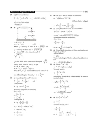 Mechanical Properties of Fluids P-151
34. (c) Pressure difference
( )
2 2
2 1 2 1
1
P P v v
2
- = r - ( )
2 2
1
1.2 (150) (100)
2
= ´ -
1
1.2(22500 10000)
2
= ´ -
= 7500 Nm–2
35. (b)
h2
V2
V1
h1
A
B
H
G
i.e. R1 = R2 = R
or, v1 t1 = v2 t2 ... (i)
Where v1 = velocity of efflux at A = 1
(2 )
gh and
v2 = velocity of efflux at B = 2
(2 (H )
g h
-
t1 = time of fall water stream through A
1
2(H
( )
h
g
-
=
t2 = time of fall of the water stream through B
2
2h
g
=
Putting these values is eqn (i) we get
(H – h1)h1 = (H – h2)h2
or [H – (h1 + h2)][h1 – h2] = 0
Here, H = h1 + h2 is irrelevant because the holes are at
two different heights. Hence h1 = h2 or,
1
2
1
h
h
=
36. (a) According to Bernoulli’s theorem
2 2
1 1 2 2
1 1
2 2
P v P v
+ r = + r ...(i)
From question,
1
5
1 2
2
3 10 , 5
A
P P
A
- = ´ =
According to equation of continuity
A1v1 = A2v2
or,
1 2
2 1
5
A v
A v
= =
Þ v2 = 5v1
From equation (i)
( )
2 2
1 2 2 1
1
2
P P v v
- = r -
or 3 × 105 = ( )
2 2
1 1
1
1000 5
2
v v
´ -
Þ 1 1
600 6 4
v v
= ´
Þ 2
1 25
v =
 1 5m/s
v =
37. (a) As 1 1 2 2
=
A v A v (Principle of continuity)
or, 2 2
2 2 4
= p ´
l gh r g h
(Efflux velocity = 2gh )

2
2
2
=
p
l
r or
2
2 2
= =
p p
l l
r
38. (c) UsingBernoulli'stheorem, for horizontal flow
2 2
0 1 0 2
1 1
0
2 2
P v gh P v
+ r + r = + r +
2
2 1 2 0.16 2 10 0.2
= + = + ´ ´
v v gh =2.03m/s
According to equation of continuity
A2v2 = A1v1
2 2
2 1
2 1
4 4
p ´ = p
D D
v v
Þ 1
2 1
2
v
D D
v
= = 3.55 ×10–3 m
39. (b) Given, Height of cylinder, h=20 cm Acceleration due
to gravity, g=10 ms–2
Velocityof efflux
v = 2gh
Where h is the height of the free surface of liquid from th e
hole
Þ v = 2 10 20 20m/s
´ ´ =
40. (a) Using, v2 – u2 = 2gh
2 2
0 2 2
v gh v gh
Þ - = Þ =
Terminal velocity,
2
2 ( )
9
T
r g
V
r - s
=
h
After falling through h the velocity should be equal to
terminal velocity
2
2 ( )
2
9
r g
gh
r - s
 =
h
4 2 2
2
4 ( )
2
81
r g
gh
r - s
Þ =
h
4 2
4
2
2 ( )
81
r g
h h r
r - s
Þ = Þ a
h
41. (a) 27 ×
3
4
3
r
p =
3
4
3
r
p
or r =
3
R
.
Terminal velocity, v µ r2

2
1 1
2
2 2
v r
v r
=
or v2
=
2 2
2
1 1
1
/ 3
r R
v v
r R
æ ö æ ö
= ç ÷
ç ÷ è ø
è ø
=
1
9
 