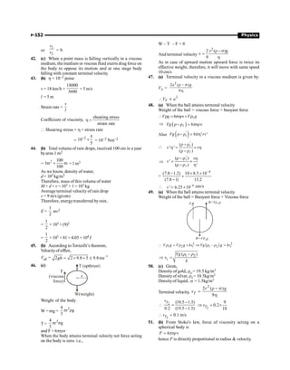 P-152 Physics
or
1
2
v
v = 9.
42. (c) When a point mass is falling vertically in a viscous
medium, the medium or viscous fluid exerts drag force on
the body to oppose its motion and at one stage body
falling with constant terminal velocity.
43. (b) h = 10–2 poise
v = 18 km/h =
18000
3600
= 5 m/s
l = 5 m
Strain rate =
v
l
Coefficient of viscosity,
shearing stress
strain rate
h =
 Shearing stress = h × strain rate
=
2 5
10
5
-
´ = 10–2 Nm–2
44. (b) Total volume of rain drops, received 100 cm in a year
byarea 1 m2
=
2 100
1m m
100
´ =1 m3
As we know, density of water,
d = 103 kg/m3
Therefore, mass of this volume of water
M = d × v = 103 × 1 = 103 kg
Averageterminal velocity of rain drop
v = 9 m/s (given)
Therefore, energytransferred byrain,
E =
1
2
mv2
=
1
2
× 103 ×(9)2
=
1
2
× 103 × 81= 4.05 × 104J
45. (b) According to Toricelli’s theorem,
Velocityof efflex,
Veff = 1
2 2 9.8 5 9.8ms-
= ´ ´ @
gh
46. (c)
r
(viscous
force)
F
W(weight)
T (upthrust)
Weight of the body
W = mg =
3
4
r g
3
p r
T =
3
4
r g
3
p s
and F = 6phvr
When the body attains terminal velocity net force acting
on the body is zero. i.e.,
W – T – F = 0
And terminal velocity
2
2 r ( )g
v
9
r - s
=
h
As in case of upward motion upward force is twice its
effective weight, therefore, it will move with same speed
10 cm/s
47. (a) Terminal velocity in a viscous medium is given by:
VT =
2 ( )
9
a g
2
r - s
h
2
T
V a
 µ
48. (a) When the ball attains terminal velocity
Weight of the ball = viscous force + buoyant force
6
V g rv V g
 r = ph + rl
Þ ( ) 6
Vg rv
r-r = ph
l
Also ( )
'
6 ' '
r-r = ph
i
Vg rv

'
( )
' '
( )
v v
r - r
h = ´ h
r - r
l
l
Þ
'
( )
'
( ) '
v
v
r -r h
= ´
r -r h
l
l
=
4
(7.8 1.2) 10 8.5 10
(7.8 1) 13.2
-
- ´ ´
´
-
 4
' 6.25 10-
= ´
v cm/s
49. (a) When the ball attains terminal velocity
Weight of the ball = Buoyant force + Viscous force
Fv
B=V g
r2
W=V g
1
r
( )
2 2
1 2 1 2
–
t t
V g V g kv Vg g kv
 r = r + Þ r r =
1 2
( )
t
Vg
v
k
-
Þ =
r r
50. (c) Given,
Density of gold, rG= 19.5 kg/m3
Densityof silver, r5= 10.5kg/m3
Densityof liquid, s = 1.5kg/m3
Terminal velocity,
2
2 ( )
9
T
r g
v
r - s
=
h
2 (10.5 1.5)
0.2 (19.5 1.5)
T
v -
 =
- 2
9
0.2
18
T
v
Þ = ´
2
0.1 m/s
T
v
 =
51. (b) From Stoke's law, force of viscosity acting on a
spherical body is
6
= ph
F rv
hence F is directly proportional to radius  velocity.
 