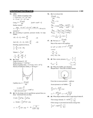 Mechanical Properties of Fluids P-153
52. (101)
Given : Radius of capillary tube,
r = 0.015 cm = 15 × 10–5 mm
h = 15 cm = 15 × 10–2 mm
Using,
2 cos
T
h
gr
q
=
r
[cos cos0 1]
q = ° =
Surface tension,
5 2
15 10 15 10 900 10
101
2 2
rh g
T
- -
r ´ ´ ´ ´ ´
= = = milli
newton m–1
53. (c) According to question, pressure inside, 1st soap
bubble,
1 1 0
1
4
0.01
T
P P P
R
D = - = = ...(i)
And 2 2 0
2
4
0.02
T
P P P
R
D = - = = ...(ii)
Dividing, equation (ii) by(i),
2
1 2
1
1
2
2
R
R R
R
= Þ =
Volume 3
4
3
V R
= p
3 3
1 1 2
3 3
2 2 2
8 8
1
V R R
V R R
 = = =
54. (b) Given,
Angle of contact q = 30°
Surface tension, T = 0.05 Nm–1
Radius of capillarytube, r = 0.15 mm = 0.15 ×10–3m
Densityof methylene iodide, r = 667 kg m–3
30°
60°
Capillaryrise,
2 cos
T
h
gr
q
=
r
3
3
2 0.05
2 0.087 m
667 10 0.15 10-
´ ´
= =
´ ´ ´
55. (d) For the drops to be in equilibrium upward force on
drop = downward force on drop
3 3
4 2
.2 –
3 3
T R R dg R g
p = p p r
Þ T(2pR)
3
2
(2 – )
3
R d g
= p r
2
(2 – )
3
R
T d g
Þ = r
3
(2 – )
T
R
d g
Þ =
r
56. (b) As we know that
2Tcos
R
r g
q
=
r
h
Hg
Water
T
7.5
T
=
Hg Hg
W W
cos cos135 1
13.6
cos cos0 2
r q °
= = =
r q °
Hg Hg Hg
W
Water W Hg W
R T cos
R T cos
æ ö q
æ ö æ ö
r
= ç ÷
ç ÷ ç ÷
r q
è ø è ø
è ø
1 1 2
7.5 0.4
13.6 5
2
= ´ ´ = =
57. (d) We have, h =
2 cos
T
r g
q
r
Mass of the water in the capillary
m = rV = r× pr2
h =
2 2 cos
T
r
r g
q
r´ p ´
r
Þm ar
1
2 2
m r
m r
 =
or m2
=2m1
=2m.
58. (d) Here excess pressure, Pexcess
=
1 2
T T
r r
+
Pexcess
=
T
R
1
2
r R
r O
=
æ ö
ç ÷
=
è ø
Q
59. (a) When the bubble gets detached,
Buoyant force = force due to surface tension
R
q
q
T dl
×
r
Force due to excess pressure = upthrust
Access pressure in air bubble =
2T
R
3
2
2 4
( )
3
= w
T R
r g
R T
p
p r
Þ
4
2 2
3
= w
R g
r
T
r
Þ
2 2
3
= wg
r R
T
r
60. (d) When drops combinetoform a single dropofradius R.
Then energy released, 3 1 1
E 4 TR
r R
é ù
= p -
ê ú
ë û
If this energy is converted into kinetic energy then
3
1 1 1
mv 4 R T
2 r R
2 é ù
= p -
ê ú
ë û
 