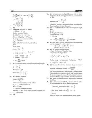 P-154 Physics
3 2 3
1 4 1 1
R v 4 R T
2 3 r R
é ù é ù
´ p r = p -
ê ú ê ú
ë û ë û
2 6T 1 1
v
r R
é ù
= -
ê ú
r ë û
6T 1 1
v
r R
é ù
= -
ê ú
r ë û
61. (b)
62. (a) Given: Radius of air bubble,
r = 0.1 cm = 10–3 m
Surface tension of liquid,
S = 0.06 N/m = 6 × 10–2 N/m
Density of liquid, r = 103 kg/m3
Excess pressure inside the bubble,
rexe = 1100 Nm–2
Depth of bubble below the liquid surface,
h = ?
As we know,
rExcess = hrg +
2s
r
Þ 1100 = h× 103 × 9.8 +
2
3
2 6 10
10
-
-
´ ´
Þ 1100 = 9800 h + 120
Þ 9800h = 1100 – 120
Þ h =
980
9800
= 0.1m
63. (a) Acceleration due to gravity changes with the depth,
d
g g 1
R
æ ö
¢ = -
ç ÷
è ø
Pressure, P = rgh
Hence ratio,
x d
is 1
y R
æ ö
-
ç ÷
è ø
64. (c) Angle of contact q
SA SL
LA
T T
cos
T
-
q =
when water is on a waxy or oily surface
TSA  TSL cos q is negative i.e.,
90°  q  180°
i.e., angle of contact q increases
And for 90
q  ° liquid level in capillary tube fall.
i.e., h decreases
65. (b)
66. (b) Surface tension of a liquid decreases with the rise in
temperture.At the boiling point of liquid, surface tension
is zero.
Capillary rise
2T cos
h
rdg
q
=
As surface tension T decreases with rise in temperature
hence capillary rise also decreases.
67. (d) Let T is the force due to surface tension per unit length,
then
F = 2lT
l = length of the slider.
At equilibrium, F = W
 2Tl = mg
Þ
-
-
´
= = =
´ ´
2
2
1.5 10 1.5
2 60
2 30 10
mg
T
l
=0.025Nm–1
68. (c) Work done = increase in surface area × surface tension
Þ W = 2T4p[(52) – (3)2] × 10–4
= 2 × 0.03 × 4p [25 – 9] × 10–4 J
= 0.4p × 10–3 J = 0.4p mJ
69. (c) As volume remains constant
Sum of volumes of 2 smaller drops
= Volume of the bigger drop
3 3
4 4
2.
3 3
r R
p = p Þ 1/3
2
R r
=
Surface energy = Surfacetension × Surface area =
2
.4
T R
p
= 2 /3 2
4 2
T r
p = 8/ 3 2
.2 .
p
T r
70. (c) In case of water, the meniscus shape is concave
upwards. From ascent formula
2 cos
h
r g
s q
=
r
The surface tension (s) of soap solution is less than water.
Therefore height of capillaryrise for soap solution should
be less as compared to water. As in the case of water, the
meniscus shape of soap solution is also concave upwards.
71. (c) Water fills the tube entirely in gravityless condition
i.e.,20 cm.
72. (a) Let pressure outside be P0 and r and R be the radius
of smaller bubble and bigger bubble respectively.
 Pressure P1 For smaller bubble 0
2
= +
T
P
r
P2 For bigger bubble 0
2
= +
T
P
R
( R  r)
1 2
 
P P
hence air moves from smaller bubble to bigger bubble.
 