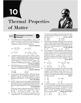TOPIC 1 Thermometer  Thermal
Expansion
1. Two different wires having lengths L1 and L2, and
respective temperature coefficient of linear expansion a1
and a2
, are joined end-to-end. Then the effective
temperature coefficient of linear expansion is :
[Sep. 05, 2020 (II)]
(a) 1 1 2 2
1 2
L L
L L
a + a
+
(b) 1 2
2 a a
(c) 1 2
2
a + a
(d) 1 2 2 1
2
1 2 2 1
4
( )
L L
L L
a a
a + a +
2. A bakelite beaker has volume capacity of 500 cc at 30°C.
When it is partially filled with Vm volume (at 30°C) of
mercury, it is found that the unfilled volume of the beaker
remains constant as temperature is varied. If g(beaker) = 6 ×
10–6 °C–1 and g(mercury) = 1.5 × 10–4 °C–1, where g is the
coefficient of volume expansion, then Vm (in cc) is close to
__________. [NA Sep. 03, 2020 (I)]
3. When the temperature of a metal wire is increased from
0°Cto10°C, itslength increased by0.02%. The percentage
change in its mass density will be closest to :
[Sep. 02, 2020 (II)]
(a) 0.06 (b) 2.3
(c) 0.008 (d) 0.8
4. A non-isotropic solid metal cube has coefficients of linear
expansion as: 5 ´ l0–5
/°C along the x-axis and 5 ´ 10–6
/°C
along the y and the z-axis. If the coefficient of volume
expansion of the solid is C ´ 10–6
/°C then the value of C is
¾¾¾. [NA 7 Jan. 2020 I]
5. At 40o
C, a brass wire of 1 mm radius is hung from the
ceiling. A small mass, M is hung from the free end of the
wire. When the wire is cooled down from 40o
C to 20o
C it
regains its original length of 0.2 m. Thevalue ofM is close
to: [12 April 2019 I]
(Coefficient of linear expansion and Young’s modulus of
brass are 10–5
/o
C and 1011
N/m2
, respectively; g = 10 ms–2
)
(a) 9 kg (b) 0.5kg (c) 1.5kg (d) 0.9kg
6. Two rods A and B of identical dimensions are at
temperature 30°C. If A is heated upto 180°C and B upto
T°C, then the newlengths are the same. If the ratio of the
coefficients of linear expansion of A and B is 4 : 3, then
the value of T is : [11 Jan. 2019 II]
(a) 230°C (b) 270°C
(c) 200°C (d) 250°C
7. A thermometer graduated according toa linear scale reads
a value x0 when in contact with boiling water, and x0/3
when in contact with ice. What is the temperature of an
object in °C, if this thermometer in the contact with the
object reads x0/2? [11 Jan. 2019 II]
(a) 25 (b) 60 (c) 40 (d) 35
8. A rod, of length L at room temperature and uniform area
of cross section A, is made of a metal having coefficient
of linear expansion a/°C. It is observed that an external
compressive force F, is applied on each of its ends,
prevents any change in the length of the rod, when its
temperature rises by DT K. Young’s modulus, Y, for this
metal is: [9 Jan. 2019 I]
(a)
F
A T
a D
(b)
F
A ( T 273)
a D -
(c)
F
2A T
a D
(d)
2F
A T
a D
9. An external pressure P is applied on a cube at 0oC so that
it is equally compressed from all sides. K is the bulk
modulus of the material of the cube and a is its
coefficient of linear expansion. Suppose we want tobring
the cube to its original size by heating. The temperature
should be raised by : [2017]
(a)
3
PK
a
(b) 3PKa
(c)
3
P
K
a
(d)
P
K
a
10. A steel rail of length 5 m and area of cross-section 40
cm2
is prevented from expanding along its length while
the temperature rises by 10°C. If coefficient of linear
expansion and Young’s modulus of steel are 1.2 × 10–5
K–1
and 2 × 1011
Nm–2
respectively, the force developed in
the rail is approximately: [Online April 9, 2017]
(a) 2 × 107
N (b) 1 × 105
N
(c) 2 × 109
N (d) 3 × 10–5
N
Thermal Properties
of Matter
10
 