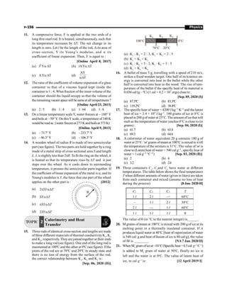 Physics
P-156
100 C
°
K1 K2 K3
70 C
° 20 C
°
0 C
°
(a) K1
: K3
= 2 : 3, K1
 K3
= 2 : 5
(b) K1
 K2
 K3
(c) K1
: K2
= 5 : 2, K1
: K3
= 3 : 5
(d) K1
 K2
 K3
16. A bullet of mass 5 g, travelling with a speed of 210 m/s,
strikes a fixed wooden target. One half of its kinetics en-
ergy is converted into heat in the bullet while the other
half is converted into heat in the wood. The rise of tem-
perature of the bullet if the specific heat of its material is
0.030 cal/(g –ºC) (1 cal = 4.2 × 107 ergs) close to:
[Sep. 05, 2020 (I)]
(a) 87.5ºC (b) 83.3ºC
(c) 119.2ºC (d) 38.4ºC
17. The specific heat of water = 4200 J kg–1 K–1 and the latent
heat of ice = 3.4 × 105 J kg–1. 100 grams of ice at 0°C is
placedin 200 gofwater at 25°C. Theamount oficethat will
melt as the temperature ofwater reaches 0°C is close to(in
grams): [Sep. 04, 2020 (I)]
(a) 61.7 (b) 63.8
(c) 69.3 (d) 64.6
18. A calorimter of water equivalent 20 g contains 180 g of
water at 25°C. 'm' grams ofsteam at 100°C ismixedin it till
the temperature of the mixture is 31°C. The value of 'm' is
close to (Latent heat of water = 540 cal g–1, specific heat of
water = 1 cal g–1 °C–1) [Sep. 03, 2020 (II)]
(a) 2 (b) 4
(c) 3.2 (d) 2.6
19. Three containers C1
, C2
and C3
have water at different
temperatures. The table below shows the final temperature
T when different amounts ofwater (given in liters) are taken
from each container and mixed (assume no loss of heat
during the process) [8 Jan. 2020 II]
C1 C2 C3 T
1 l 2 l — 60°C
– 1 l 2 l 30°C
2 l — 1 l 60°C
1 l 1 l 1 l q
The value of q (in °C to the nearest integer) is______.
20. M grams ofsteam at 100°C is mixed with 200 g ofice at its
melting point in a thermally insulated container. If it
produces liquid water at 40°C [heat of vaporization ofwater
is 540 cal/ g and heat of fusion of ice is 80 cal/g], the value
of M is ________ [NA7 Jan. 2020 II]
21. When M1
gramoficeat–10o
C(Specificheat=0.5cal g–1o
C–1
)
is added to M2
gram of water at 50o
C, finally no ice is
left and the water is at 0o
C. The value of latent heat of
ice, in cal g–1
is: [12 April 2019 I]
11. A compressive force, F is applied at the two ends of a
long thin steel rod. It is heated, simultaneously, such that
its temperature increases by DT. The net change in its
length is zero. Let l be the length of the rod, A its area of
cross–section, Y its Young’s modulus, and a its
coefficient of linear expansion. Then, F is equal to :
[Online April 8, 2017]
(a) l2 Ya DT (b) lAYa DT
(c) AYaDT (d)
AY
T
aD
12. The ratio of the coefficient of volume expansion of a glass
container to that of a viscous liquid kept inside the
container is 1 : 4. What fraction of the inner volume of the
container should the liquid occupy so that the volume of
theremaining vacant spacewill besameat all temperatures?
[Online April 23, 2013]
(a) 2: 5 (b) 1: 4 (c) 1:64 (d) 1: 8
13. On a linear temperature scaleY, water freezes at – 160° Y
and boils at – 50°Y. On thisYscale, a temperature of 340 K
wouldbereadas:(water freezesat273Kandboilsat 373K)
[Online April 9, 2013]
(a) –73.7°Y (b) –233.7°Y
(c) –86.3°Y (d) –106.3°Y
14. A wooden wheel of radius R is made of two semicircular
part (see figure). The two parts are held together by a ring
made of a metal strip of cross sectional area S and length
L. L isslightlyless than 2pR. Tofit the ring on the wheel, it
is heated so that its temperature rises by DT and it just
steps over the wheel. As it cools down to surrounding
temperature, it presses the semicircular parts together. If
thecoefficient oflinear expansion ofthe metal is a, and its
Young's modulus is Y, the force that one part of the wheel
applies on the other part is : [2012]
(a) 2 SY T
p aD
R
(b) SY T
aD
(c) SY T
p aD
(d) 2SY T
aD
TOPIC 2 Calorimetry and Heat
Transfer
15. Three rods of identical cross-section and lengths are made
of three different materials of thermal conductivityK1
, K2
and K3
, respectively. Theyare joined together at their ends
to make a long rod (see figure). One end of the long rod is
maintained at 100ºCand the other at 0ºC (see figure). Ifthe
joints of the rod are at 70ºC and 20ºC in steady state and
there is no loss of energy from the surface of the rod,
the correct relationship between K1
, K2
and K3
is :
[Sep. 06, 2020 (II)]
 