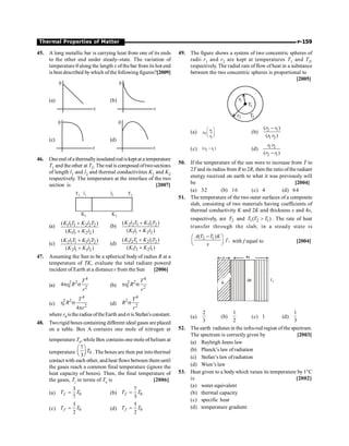 P-159
Thermal Properties of Matter
45. A long metallic bar is carrying heat from one of its ends
to the other end under steady–state. The variation of
temperature qalong the length x of thebar from its hot end
is best described bywhich ofthe following figures?[2009]
(a)
q
x
(b)
q
x
(c)
q
x
(d)
q
x
46. Oneend ofa thermallyinsulated rodiskeptat a temperature
T1 and the other at T2. The rod is composed oftwosections
of length l1 and l2 and thermal conductivities K1 and K2
respectively. The temperature at the interface of the two
section is [2007]
T1 l1 l2 T2
K1 K2
(a) 1 1 1 2 2 2
1 1 2 2
( )
( )
K l T K l T
K l K l
+
+
(b) 2 2 1 1 1 2
1 1 2 2
( )
( )
K l T K l T
K l K l
+
+
(c) 2 1 1 1 2 2
2 1 1 2
( )
( )
K l T K l T
K l K l
+
+
(d) 1 2 1 2 1 2
1 2 2 1
( )
( )
K l T K l T
K l K l
+
+
47. Assuming the Sun to be a spherical body of radius R at a
temperature of TK, evaluate the total radiant powerd
incident of Earth at a distance r from the Sun [2006]
(a)
4
2 2
0 2
4
T
r R
r
p s (b)
4
2 2
0 2
T
r R
r
p s
(c)
4
2 2
0 2
4
T
r R
r
s
p
(d)
4
2
2
T
R
r
s
where r0 is the radius oftheEarth and sis Stefan'sconstant.
48. Tworigid boxes containing different ideal gases are placed
on a table. Box A contains one mole of nitrogen at
temperature T0
, while Box contains one mole of helium at
temperature 0
7
3
T
æ ö
ç ÷
è ø . The boxes are then put into thermal
contact with each other, and heat flows between them until
the gases reach a common final temperature (ignore the
heat capacity of boxes). Then, the final temperature of
the gases, Tf
in terms of T0
is [2006]
(a) 0
3
7
f
T T
= (b) 0
7
3
f
T T
=
(c) 0
3
2
f
T T
= (d) 0
5
2
f
T T
=
49. The figure shows a system of two concentric spheres of
radii r1 and r2 are kept at temperatures T1 and T2,
respectively. The radial rate of flow of heat in a substance
between the two concentric spheres is proportional to
[2005]
2
1
1
2
T
r
T
r
(a) 2
1
r
n
r
æ ö
ç ÷
è ø
l (b) 2 1
1 2
( )
( )
r r
r r
-
(c) 2 1
( )
r r
- (d) 1 2
2 1
( )
r r
r r
-
50. If the temperature of the sun were to increase from T to
2T and its radius from R to 2R, then the ratio oftheradiant
energy received on earth to what it was previously will
be [2004]
(a) 32 (b) 16 (c) 4 (d) 64
51. The temperature of the two outer surfaces of a composite
slab, consisting of two materials having coefficients of
thermal conductivity K and 2K and thickness x and 4x,
respectively, are 2
T and 1 2 1
( )
T T T
 . The rate of heat
transfer through the slab, in a steady state is
2 1
( )
,
A T T K
f
x
-
æ ö
ç ÷
è ø
with f equal to [2004]
4x
x
K
2K T1
(a)
2
3
(b)
1
2
(c) 1 (d)
1
3
52. The earth radiates in the infra-red region of the spectrum.
The spectrum is correctly given by [2003]
(a) Rayleigh Jeans law
(b) Planck’s law ofradiation
(c) Stefan’s law ofradiation
(d) Wien’s law
53. Heat given to a body which raises its temperature by 1°C
is [2002]
(a) water equivalent
(b) thermal capacity
(c) specific heat
(d) temperature gradient
 