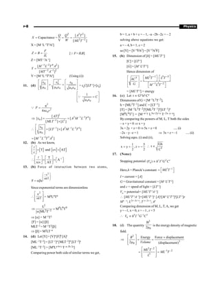 P-8 Physics
2 2 2
2 2
[ ]
Capacitance =
V [ ]
Q Q A T
X
W ML T -
= = =
X = [M–1
L–2
T4
A2
]
F
Z B
IL
= = [QF= ILB]
Z = [MT–2
A–1
]
1 2 4 2
2 1 2
[ ]
[ ]
M L T A
Y
MT A
- -
- -
=
Y = [M–3
L–2
T8
A4
] (Using (i))
11. (d)
2
0 0 0
0 0 0 0 0
é ù
é ù
e e e
= = ê ú
ê ú
m m e m e
ê ú ê ú
ë û ë û
= e0
C[LT
T–1
]×[e0
]
0 0
1
C
é ù
=
ê ú
m e
ê ú
ë û
Q
2
2
0
4
q
F
r
=
pe
Q
2
2 1 3 4
0 2 2
[ ]
[ ] [ ]
[ ] [ ]
AT
A M L T
MLT L
- -
-
Þ e = =
´
1 2 1 3 4
0
0
[ ] [ ]
LT A M L T
- - -
é ù
e
 = ´
ê ú
m
ê ú
ë û
1 2 3 2
[ ]
M L T A
- -
=
12. (b) As we know,
[ ] [ ] [ ]
T and cv AT
r
é ù
= =
ê ú
ë û
l
–1
T
A
rcv AT
é ù é ù
é ù
 = =ë û
ê ú ê ú
ë û ë û
l
13. (b) Force of interaction between two atoms,
2
x
kT
F e
æ ö
-
ç ÷
ç ÷
a
è ø
= ab
Since exponential terms are dimensionless

2
kT
x
a
é ù
ê ú
ê ú
ë û
= M0L0T0
[ ]
2
0 0 0
2 2
L
M L T
ML T-
Þ =
a
Þ [a] = M–1T2
[F] = [a] [b]
MLT–2 = M–1T2[b]
Þ [b] = M2LT–4
14. (d) Let [Y] = [V]a [F]b [A]c
[ML–1T–2] = [LT–1]a [MLT–2]b [LT–2]c
[ML–1T–2] = [MbLa+b+c T–a–2b–2c]
Comparing power both sideof similar terms we get,
b = 1, a + b + c = – 1, –a –2b –2c = – 2
solving above equations we get:
a = – 4, b= 1, c = 2
so [Y] = [V–4FA2] = [V–4A2F]
15. (b) Dimension of [h] = [ML2
T–1
]
[C] = [LT–1
]
[G] = [M–1
L3
T–2
]
Hence dimension of
2 1 5 5
5
1 3 2
=
ML T L T
hC
G M L T
- -
- -
é ù é ù
é ù ×
ë û ë û
ê ú
é ù
ê ú
ë û ë û
= [ML2
T–2
] = energy
16. (c) Let t µ Gx hy Cz
Dimensions of G = [M–1L3T–2],
h = [ML2T–1] and C = [LT–1]
[T] = [M–1L3T–2]x[ML2T–1]y[LT–1]z
[M0L0T1] = [M–x+y L3x+2y+z T–2x–y–z]
By comparing the powers of M, L, T both the sides
– x + y= 0 Þ x = y
3x +2y + z = 0Þ5x + z =0 .....(i)
–2x – y –z = 1 Þ 3x + z = –1 .....(ii)
Solving eqns. (i) and (ii),
1 5
x y , z
2 2
= = = - 5
Gh
t
C
 µ
17. (None)
Stopping potential 0
( ) x y Z r
V h I G C
µ
Here,h = Planck’s constant 2 1
ML T -
é ù
= ë û
I = current = [A]
G = Gravitational constant = [M–1
L3
T–2
]
and c = speed of light = [LT–1
]
V0
= potential= [ML2
T–3
A–1
]
 [ML2
T–3
A–1
]=[ML2
T–1
]x
[A]y
[M–1
L3
T–2
]z
[LT–1
]r
Mx – z
; L2x+3z+r
; T–x–2z–r
; Ay
Comparing dimension of M, L, T, A, we get
y= –1, x = 0, z = – 1 , r = 5
 0 –1 –1 5
0
V h I G C
µ
18. (d) The quantity
2
0
B
2m
is the energydensity of magnetic
field.
2
3
0
Energy Force displacement
2 (displacement)
B
Volume
é ù ´
Þ = =
ê ú
m
ê ú
ë û
2 –2
–1 –2
3
ML T
ML T
L
é ù
= =
ê ú
ê ú
ë û
 