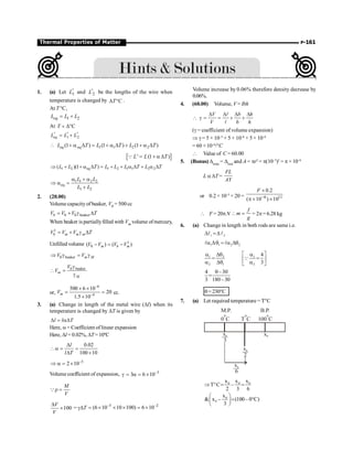 P-161
Thermal Properties of Matter
1. (a) Let 1
'
L and 2
'
L be the lengths of the wire when
temperature is changed by C
T
D ° .
At T °C,
1 2
eq
L L L
= +
At C
T + D°
1 2
eq
' ' '
L L L
= +
 eq 1 1 2 2
(1 ) (1 ) (1 )
eq
L T L T L T
+ a D = + a D + + a D
[ ]
' (1 )
L L T
= + a D
Q
1 2 eq 1 2 1 1 2 2
( )(1 )
L L T L L L T L T
Þ + + a D = + + a D + a D
1 1 2 2
eq
1 2
L L
L L
a + a
Þ a =
+
2. (20.00)
Volume capacityof beaker, V0 = 500 cc
0 0 beaker
b
V V V T
= + g D
When beaker is partiallyfilled with Vm volume ofmercury,
1
b m m m
V V V T
= + g D
Unfilled volume 1
0
( ) ( )
m b m
V V V V
- = -
0 beaker m M
V V
Þ g = g
0 beaker
m
M
V
V
g
 =
g
or,
6
4
500 6 10
20
1.5 10
m
V
-
-
´ ´
= =
´
cc.
3. (a) Change in length of the metal wire (Dl) when its
temperature is changed by DT is given by
l l T
D = aD
Here, a= Coefficient of linear expansion
Here, Dl = 0.02%, DT=10ºC
0.02
100 10
l
l T
D
a = =
D ´
5
2 10-
Þ a = ´
Volume coefficient of expansion, 5
3 6 10-
g = a = ´
M
V
r =
Q
100
V
V
D
´ = gDT 5 2
(6 10 10 100) 6 10
- -
= ´ ´ ´ = ´
Volume increase by 0.06% therefore density decrease by
0.06%.
4. (60.00) Volume, V = Ibh
V b h
V b h
D D D D
 g = = + +
l
l
(g = coefficient of volume expansion)
Þ g = 5 × 10–5
+ 5 × 10–6
+ 5 × 10–6
= 60 × 10–6
/°C
 Value of C = 60.00
5. (Bonus) Dtemp
= Dload
and A = pr2
= p(10–3
)2
= p × 10–6
L a DT =
FL
AY
or 0.2 × 10–5
× 20 = 6 11
0.2
( 10 ) 10
F
-
´
p ´ ´
 F = 20pN
f
m
g
 = = 2p= 6.28 kg
6. (a) Change in length in both rods are same i.e.
1 2
D =D
l l
1 1 2 2
a Dq = a Dq
l l
1 2 1
2 1 2
4
3
é ù
a Dq a
= =
ê ú
a Dq a
ë û
Q
4 –30
3 180–30
q
=
q=230°C
7. (a) Let required temperature = T°C
M.P.
0 C
o
T C
o
B.P.
100 C
o
x
3
0
x
2
0
x0
x
6
0
0 0 0
x x x
T C –
2 3 6
Þ ° = =
0
0
x
 x – (100– 0 C)
3
æ ö
= °
ç ÷
è ø
 