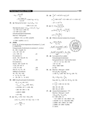 P-163
Thermal Properties of Matter
ice
ice
Dq
 = w w
m s
m
L
5
0.2 4200 25
0.0617 kg = 61.7 g
3.4 10
´ ´
= =
´
18. (a) Heat given by water mix
( )
w w w
m C T T
= -
200 1 (31 25)
= ´ ´ -
Heat taken bysteam = m Lstem + m Cw (Ts – Tmix)
=m× 540+m(1) ×(100–31)
=m× 540+m(1)× (69)
From theprincipal ofcalorimeter,
Heat lost = Heat gained
(200)(31 25) 540 (1)(69)
m m
 - = ´ +
1200 (609) 2.
m m
Þ = Þ »
19. (50.00)
Let Q1
, Q2
, Q3
be the temperatures of container C1
,C2
and
C3
respectively.
Using principle of calorimetry in container C1
, we have
(q1
– 60) = 2 ms(60 – q)
Þ q1
– 60 = 120 – 2q
Þ q1
= 180 – 2q ...(i)
For container C2
ms (q2
–30) = 2ms (30 – q)
Þ q2
= 90 – 2q3 ...(ii)
For container C3
2ms (q1
–60) = ms (60 – q)
Þ 2q1
–120 = 60 – q
Þ 2q1
+ q = 180 ...(iii)
Also, q1
+ q2
+ q3
= 3q ...(iv)
Adding (i), (ii) and (iii)
3q1
+ 3q2
+ 3q3
= 450
Þ q1
+ q2
+ q3
= 150
Þ 3q =150 Þ q = 50ºC
20. (40) Using the principal of calorimetry
Mice
Lf
+ mice
(40 – 0) Cw
= mstream
Lv
+ mstream
(100 – 40) Cw
Þ M (540) + M× 1 × (100 – 40)
= 200 × 80 + 200 × 1 × 40
Þ600 M=24000
Þ M = 40g
21. (a) M1
Cice
× (10) + M1
L = M2
Cw
(50)
or M1
× Cice
(=0.5) × 10 + M1
L = M2
× 1 × 50
Þ
2
1
50
L 5
M
M
= -
22. (b)
2
1
. ( )
2
kx mC T m C T
w w
= D + D
or
2
1
800 0.02 0.5 400 1 4184
2
T T
´ ´ = ´ ´ D + ´ ´ D
5
1 10
T K
-
 D = ´
23. (a) H1
= H2
3
2 1
3
d d
k k
q
q q
or
2 1
(3 )
3
k A kA
d d
q -q q - q
æ ö æ ö
=
ç ÷ ç ÷
è ø è ø
1 2
9
or
10
q + q
æ ö
q = ç ÷
è ø
24. (d) Effective thermal conductivity of system
K A
1 1
K2
A2
1 1 2 2
eq
1 2
K A K A
K
A A
+
=
+
2 2 2
1 2
2
K R K [ (2R) R ]
(2R)
p + p - p
=
p
2 2
1 2 1 2
2
K ( R ) K (3 R ) K 3K
4
4 R
p + p +
= =
p
25. (d) Let m gram ofice is added.
Fromprincipal ofcalorimeter
heat gained (by ice) = heat lost (by water)
 20×2.1×m +(m–20) ×334
=50× 4.2×40
376m=8400+6680
m=40.1
26. (c) Heat loss = Heat gain = mSDq
So, mASADqA= mBSBDqB
Þ 100 × SA × (100 – 90) = 50 × SB × (90 – 75)
2SA = 1.5SB Þ SA =
3
4
SB
Now, 100 × SA × (100 – q) = 50× SB × (q – 50)
2 ×
3
4
æ ö
ç ÷
è ø × (100 – q) = (q– 50)
300– 3q = 2q– 100
400 = 5qÞ q=80°C
27. (d) Assume final temperature = T°C
Heat lass = Heat gain = msDT
ÞmB sB DTB = mw swDTw
0.1× 400×(500 –T)
= 0.5 × 4200 × (T – 30) + 800 (T – 30)
Þ 40 (500 –T) = (T – 30)(2100 + 800)
Þ20000–40T=2900T– 30×2900
Þ20000 +30×2900 =T(2940)
T= 30.4°C
 