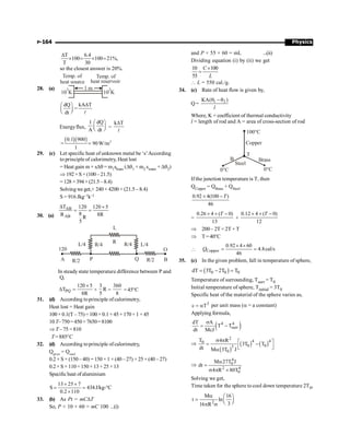 Physics
P-164
T 6.4
100 100 21%,
T 30
D
´ = ´ =
so the closest answer is 20%.
28. (a) 1 m
10 K
3
Temp. of
heat source heat reservoir
Temp. of
10 K
2
dQ kA T
=
dt
D
æ ö
ç ÷
è ø l
Energyflux,
1 dQ
A dt
æ ö
ç ÷
è ø =
k T
D
l
( )( ) 2
0.1 900
= 90W/m
1
=
29. (c) Let specific heat of unknown metal be ‘s’According
to principleof calorimetry, Heat lost
= Heat gain m × sDq = m1sbrass (Dq1 + m2 swater + Dq2)
Þ 192×S×(100–21.5)
=128 ×394×(21.5 –8.4)
Solvingwe get,+ 240 × 4200 × (21.5 –8.4)
S = 916 Jkg–1k–1
30. (a)
AB
AB
T 120 120 5
8
R 8R
R
5
D ´
= =
L
R R/4 L/4
L/4 R/4
R/2 P R/2 B
O
120
A Q
In steady state temperature difference between P and
Q,
PQ
120 5
T
8R
´
D = ×
3
R
5
=
360
8
=45°C
31. (d) According toprinciple ofcalorimetry,
Heat lost = Heat gain
100×0.1(T –75)=100×0.1×45+170×1 ×45
10 T–750=450 +7650=8100
Þ T –75 =810
T= 885°C
32. (d) According toprinciple ofcalorimetry,
Qgiven
= Qused
0.2 × S × (150 – 40) = 150 × 1 × (40 – 27) + 25 × (40 – 27)
0.2×S ×110=150× 13+25×13
Specific heat ofaluminium
13 25 7
S 434
0.2 110
´ ´
= =
´
J/kg-°C
33. (b) As Pt = mCDT
So, P × 10 × 60 = mC 100 ...(i)
and P × 55 × 60 = mL ...(ii)
Dividing equation (i) by (ii) we get
10 100
55
C
L
´
=
 L = 550 cal./g.
34. (c) Rate of heat flow is given by,
Q = 1 2
KA( )
l
q - q
Where, K = coefficient of thermal conductivity
l = length of rod and A = area of cross-section of rod
Steel
Brass
Copper
0°C
0°C
100°C
T
B
If the junction temperature is T, then
QCopper = QBrass + QSteel
0.92 4(100 )
46
´ -T
=
0.26 4 ( 0)
13
´ ´ -
T
+
0.12 4 ( 0)
12
´ ´ -
T
Þ 200– 2T =2T + T
Þ T=40°C
 Copper
0.92 4 60
4.8cal/s
46
´ ´
= =
Q
35. (c) In the given problem, fall in temperature of sphere,
( )
0 0 0
dT 3T 2T T
= - =
Temperature of surrounding, Tsurr = T0
Initial temperature of sphere, Tinitial = 3T0
Specific heat of the material of the sphere varies as,
3
c T
= a per unit mass (a = a constant)
Applying formula,
( )
4 4
surr
dT A
T T
dt McJ
s
= -
Þ
( )
( ) ( )
2
4 4
0
0 0
3
0
T 4 R
3T T
dt M 3T J
s p é ù
= -
ê ú
ë û
a
Þ
4
0
2 4
0
M 27T J
dt
4 R 80T
a
=
s p ´
Solving we get,
Time taken for the sphere to cool down temperature 2T0,
2
M 16
t ln
3
16 R
a æ ö
= ç ÷
è ø
p s
 