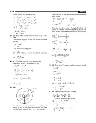 Physics
P-166
where A is the area of cross-section.
Þ 1 1 2 2 2 1
( ) ( )
K A T T K A T T
- = -
l l
Þ 1 1 2 1 2 2 1 2 2 1
K T K T K T K T
- = -
l l l l
Þ 2 1 1 2 1 1 2 2 2 1
( )
K K T K T K T
+ = +
l l l l
Þ
1 1 2 2 2 1
2 1 1 2
K T K T
T
K K
+
=
+
l l
l l
1 2 1 2 1 2
1 2 2 1
.
K T K T
K K
+
=
+
l l
l l
47. (b) From stefan's law, totalpower radiated bySun, E = sT4 ×
4pR2
The intensity of power Per unit area incident on earth's
surface
4 2
2
4
4
T R
r
s ´ p
=
p
Total power received by Earth
E' = 2
4
E
r
p
× Cross – Section area of earth facing the
sun =
4 2
2
0
2
( )
T R
r
r
s
p
48. (c) When two gases are mixed to gether then
Heat lost by He gas = Heat gained by N2 gas
1 2
1 1 2 2
v v
n C T n C T
D = D
0 0
3 7 5
2 3 2
f f
R T T R T T
é ù é ù
- = -
ê ú ë û
ë û
0 0
7 3 5 5
f f
T T T T
- = -
0 0
12
12 8
8
f f
T T T T
Þ = Þ =
0
3
2
f
T T
Þ = ..
49. (d)
dT
T -
r
dr
2
r
·
1
r
1
T
2
T
Consider a thin concentric shell of thickness (dr) and of
radius (r) and let the temperature of inner and outer
surfaces of this shell be T and (T – dT) respectively.
The radial rate of flow of heat through this elementary
shell will be
dQ
dt
=
[( ) ]
KA T dT T
dr
- -
=
KAdT
dr
-
=
2
4
dT
Kr
dr
- p 2
( 4 )
A r
= p
Q
Since the area of the surface through which heat will
flow is not constant. Integrating both sides between the
limits of radii and temperatures of the two shells, we get
2 2
1 1
2 2
1 1
2
2
1
4
4
r T
r T
r T
r T
dQ
dr K dT
dt r
dQ
r dr K dT
dt
-
æ ö
= - p
ç ÷
è ø
æ ö
= - p
ç ÷
è ø
ò ò
ò ò
[ ]
2 1
1 2
1 1
4
dQ
K T T
dt r r
é ù
- = - p -
ê ú
ë û
or 1 2 2 1
2 1
4 ( )
( )
Kr r T T
dQ
dt r r
- p -
=
-
1 2
2 1
( )
r r
dQ
dt r r
 µ
-
50. (d) From stefan's law, energyradiated bysun per second
4
E AT
= s ;
2
2 4
A R
E R T
 µ
 µ
2 4
2 2 2
2 4
1 1 1
E R T
E R T
 =
put R2 = 2R, R1 = R ; T2 = 2T, T1 = T
2 4
2
2 4
1
(2 ) (2 )
64
E R T
E R T
Þ = =
51. (d) The thermal resistance is given by
4 2 3
2
x x x x x
KA KA KA KA KA
+ = + =
Amount of heat flow per second,
2 1
( )
3 3
T T KA
dQ T
x
dt x
KA
-
D
= =
2 1
( )
1
3
A T T K
x
-
ì ü
= í ý
î þ
1
3
f
 =
 