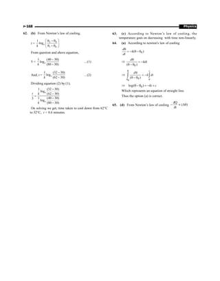 Physics
P-168
62. (b) From Newton’s law of cooling,
t = 2 0
1 0
1
loge
k
æ ö
q -q
ç ÷
q - q
è ø
From question and above equation,
5 =
1 (40 30)
log
(80 30)
-
-
e
k
...(1)
And, t =
1 (32 30)
log
(62 30)
-
-
e
k
...(2)
Dividing equation (2) by (1),
1 (32 30)
log
(62 30)
1 (40 30)
5
log
(80 30)
-
-
=
-
-
e
e
t k
k
On solving we get, time taken to cool down from 62°C
to 32°C, t = 8.6 minutes.
63. (c) According to Newton’s law of cooling, the
temperature goes on decreasing with time non-linearly.
64. (a) According to newton's law of cooling
0
( )
d
k
dt
q
= - q -q
Þ
q
= -
q - q0
( )
d
kdt
Þ
0
0
( )
t
d
k dt
q
q q
q
= -
q - q
ò ò
Þ q-q = - +
0
log( ) kt c
Which represents an equation of straight line.
Thus the option (a) is correct.
65. (d) From Newton’s law of cooling
dQ
( )
dt
- µ Dq
 