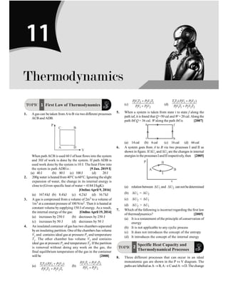 P-169
Thermodynamics
TOPIC 1 First Law of Thermodynamics
1. Agas can be taken from AtoB via two different processes
ACB and ADB.
When path ACB is used 60 J of heat flows into the system
and 30J of work is done by the system. If path ADB is
used work done by the system is 10 J. The heat Flow into
the system in path ADB is : [9 Jan. 2019 I]
(a) 40J (b) 80J (c) 100J (d) 20J
2. 200g water isheatedfrom 40°C to60°C. Ignoring theslight
expansion of water, the change in its internal energy is
close to (Given specific heat ofwater = 4184 J/kgK):
[OnlineApril 9, 2016]
(a) 167.4kJ (b) 8.4kJ (c) 4.2kJ (d) 16.7kJ
3. A gas is compressed from a volume of 2m3 to a volume of
1m3 at a constant pressure of 100N/m2. Then it is heated at
constant volume bysupplying 150 J of energy. As a result,
the internal energyof the gas: [OnlineApril 19,2014]
(a) increases by 250 J (b) decreases by 250 J
(c) increases by 50 J (d) decreases by 50 J
4. An insulated container of gas has two chambers separated
byan insulating partition. Oneofthe chambers has volume
V1 and contains ideal gas at pressure P1 and temperature
T1. The other chamber has volume V2 and contains
ideal gas at pressure P2 and temperature T2. Ifthe partition
is removed without doing any work on the gas, the
final equilibrium temperature of the gas in the container
will be [2008]
(a) 1 2 1 1 2 2
1 1 2 2 2 1
( )
T T PV P V
PV T P V T
+
+
(b)
1 1 1 2 2 2
1 1 2 2
PV T P V T
PV P V
+
+
(c)
1 1 2 2 2 1
1 1 2 2
PV T P V T
PV P V
+
+ (d)
1 2 1 1 2 2
1 1 1 2 2 2
( )
T T PV P V
PV T P V T
+
+
5. When a system is taken from state i to state f along the
path iaf, it is found that Q =50 cal andW= 20 cal. Along the
path ibf Q = 36 cal. Walong the path ibf is [2007]
f
b
a
i
(a) 14cal (b) 6cal (c) 16cal (d) 66cal
6. A system goes from A to B via two processes I and II as
shown in figure. If DU1 and DU2 are the changes in internal
energiesin the processesIandII respectively, then [2005]
II
I
B
A
p
v
(a) relationbetween 1
U
D and 2
U
D cannotbedetermined
(b) 1
U
D = 2
U
D
(c) 2
U
D  1
U
D
(d) 2
U
D  1
U
D
7. Which of the following is incorrect regarding the first law
of thermodynamics? [2005]
(a) It is a restatement of the principle of conservation of
energy
(b) It is not applicable to any cyclic process
(c) It does not introduces the concept of the entropy
(d) It introduces the concept of the internal energy
TOPIC
Specific Heat Capacity and
Thermodynamical Processes
2
8. Three different processes that can occur in an ideal
monoatomic gas are shown in the P vs V diagram. The
pathsare lebelled as A® B,A® CandA®D. Thechange
Thermodynamics
11
 
