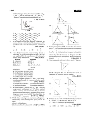 Physics
P-170
(a) (b)
(c) (d)
14. Startingat temperature300K, one mole ofan ideal diatomic
gas (g = 1.4) is first compressed adiabaticallyfrom volume
V1
to V2
=
1
V
.
16
It is then allowed to expand isobaricallyto
volume 2V2
. If all the processes are the quasi-static then
the final temperature of the gas (in °K) is (to the nearest
integer) ______. [9 Jan. 2020 II]
15. Athermodynamic cycle xyzx is shown on a V-T diagram.
The P-V diagram that best describes this cycle is:
(Diagrams are schematic and not to scale)
[8 Jan. 2020 I]
(a) (b)
(c) (d)
16. A litre of dry air at STP expands adiabaticallyto a volume
of 3 litres. If g = 1.40, the work done by air is:
(31.4
= 4.6555) [Take air to be an ideal gas]
[7 Jan. 2020 I]
(a) 60.7J (b) 90.5J (c) 100.8J (d) 48J
in internal energies during these process are taken as EAB,
EAC and EAD and the workdone as WAB, WAC and WAD.
The correct relation between these parameters are :
[5 Sep. 2020 (I)]
P
D
C
B
T1
T2
T T
1 2
V
A
(a) EAB = EAC EAD, WAB  0, WAC = 0, WAD 0
(b) EAB = EAC= EAD, WAB  0, WAC = 0, WAD 0
(c) EAB  EAC  EAD, WAB  0, WAC  WAD
(d) EAB  EAC  EAD, WAB  WAC  WAD
9. In an adiabatic process, the density of a diatomic gas
becomes 32 times its initial value. The final pressure ofthe
gas is found to be n times the initial pressure. The valueof
n is : [5 Sep. 2020 (II)]
(a) 32 (b) 326 (c) 128 (d)
1
32
10. Match the thermodynamic processes taking place in a
system with the correct conditions. In the table : DQ is the
heat supplied, DW is the work done and DU is change in
internal energy of the system. [4 Sep. 2020 (II)]
Process Condition
(I) Adiabatic (A) DW=0
(II) Isothermal (B) DQ= 0
(III) Isochoric (C) 0, 0,
U W
D ¹ D ¹
0
Q
D ¹
(IV) Isobaric (D) DU= 0
(a) (I)-(A),(II)-(B), (III)-(D),(IV)-(D)
(b) (I)-(B),(II)-(A),(III)-(D),(IV)-(C)
(c) (I)-(A),(II)-(A), (III)-(B),(IV)-(C)
(d) (I)-(B),(II)-(D),(III)-(A),(IV)-(C)
11. A balloon filled with helium (32°C and 1.7 atm.) bursts.
Immediately afterwards the expansion of helium can be
considered as : [3 Sep. 2020 (I)]
(a) irreversible isothermal (b) irreversible adiabatic
(c) reversible adiabatic (d) reversible isotherm7al
12. An engine takes in 5 mole of air at 20°C and 1 atm, and
compresses it adiabaticaly to 1/10th of the original
volume. Assuming air to be a diatomic ideal gas made up
ofrigid molecules, the change in its internal energyduring
this process comes out to be X kJ. The value of X to the
nearest integer is ________. [NA 2 Sep. 2020 (I)]
13. Which of the following is an equivalent cyclic process
corresponding to the thermodynamic cyclic given in the
figure?
where, 1 ® 2 is adiabatic.
(Graphs are schematic and are not to scale) [9 Jan. 2020 I]
 