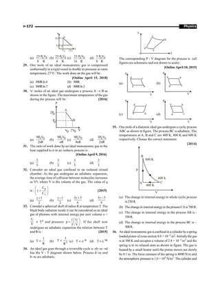 Physics
P-172
P
B
C
V
A
3P0
P0
V0 2V0
(a) 0 0
P V
25
8 R
(b) 0 0
P V
25
4 R
(c) 0 0
P V
25
16 R
(d) 0 0
P V
5
8 R
29. One mole of an ideal monoatomic gas is compressed
isothermallyin a rigid vessel to double its pressure at room
temperature, 27°C. The work done on the gas will be:
[Online April 15, 2018]
(a) 300Rln 6 (b) 300R
(c) 300Rln 7 (d) 300Rln2
30. 'n' moles of an ideal gas undergoes a process A ® B as
shown in the figure. The maximum temperature of the gas
during the process will be : [2016]
P
A
B
V
2V
V
2P
P
0
0
0 0
(a)
0 0
9P V
2nR
(b)
0 0
9P V
nR
(c)
0 0
9P V
4nR
(d)
0 0
3P V
2nR
31. The ratio of work done by an ideal monoatomic gas to the
heat supplied to it in an isobaric process is :
[OnlineApril 9, 2016]
(a)
2
5
(b)
3
2
(c)
3
5
(d)
2
3
32. Consider an ideal gas confined in an isolated closed
chamber. As the gas undergoes an adiabatic expansion,
the average time of collision between molecules increases
as Vq, where V is the volume of the gas. The value of q
is :
p
v
C
C
æ ö
g =
ç ÷
è ø
[2015]
(a)
1
2
g +
(b)
1
2
g -
(c)
3 5
6
g +
(d)
3 5
6
g -
33. Consider a spherical shell ofradius Rat temperatureT. The
black body radiation inside it can be considered as an ideal
gas of photons with internal energy per unit volume u =
U
V
µ T4 and pressure
1 U
p
3 V
æ ö
= ç ÷
è ø
. If the shell now
undergoes an adiabatic expansion the relation between T
and R is : [2015]
(a)
1
T
R
µ (b) 3
1
T
R
µ (c) T µ e–R (d) Tµe–3R
34. An ideal gas goes through a reversible cycle a®b®c®d
has the V - T diagram shown below. Process d®a and
b®c are adiabatic.
V
T
a
b
c
d
The corresponding P - V diagram for the process is (all
figures are schematic and not drawn to scale) :
[Online April 10, 2015]
(a)
V
P
a b
c
d
(b)
V
P
a b
c
d
(c)
V
P
a b
c
d
(d)
V
P
a b
c
d
35. One mole of a diatomic ideal gas undergoes a cyclic process
ABC as shown in figure. The process BC is adiabatic. The
temperatures at A, B and C are 400 K, 800 K and 600 K
respectively. Choose the correct statement:
[2014]
600 k
600 k
800 K
C
B
A
400 K
V
P
(a) The change in internal energyin whole cyclic process
is 250 R.
(b) Thechange in internalenergyin theprocessCAis 700R.
(c) The change in internal energy in the process AB is -
350R.
(d) The change in internal energy in the process BC is –
500R.
36. An ideal monoatomicgasisconfinedin acylinder byaspring
loaded piston ofcross section 8.0 × 10–3 m2. Initiallythe gas
is at 300 K and occupies a volume of 2.4 × 10–3 m3 and the
spring is in its relaxed state as shown in figure. The gas is
heated by a small heater until the piston moves out slowly
by 0.1 m. The force constant of the spring is 8000 N/m and
theatmospheric pressureis 1.0 × 105 N/m2. Thecylinder and
 