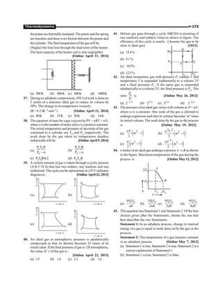 P-173
Thermodynamics
thepiston are thermallyinsulated. The piston and the spring
are massless and there is no friction between the piston and
thecylinder.The final temperatureofthe gas will be:
(Neglect the heat loss through the lead wires of the heater.
The heat capacity of the heater coil is also negligible).
[Online April 11, 2014]
(a) 300K (b) 800K (c) 500K (d) 1000K
37. During an adiabatic compression, 830 J ofwork is done on
2 moles of a diatomic ideal gas to reduce its volume by
50%. The change in itstemperature is nearly:
(R= 8.3 JK–1 mol–1) [Online April 11, 2014]
(a) 40K (b) 33K (c) 20K (d) 14K
38. The equation ofstate for a gas is given byPV = nRT + aV,
where n is the number of moles and a is a positive constant.
The initial temperature and pressure of one mole of the gas
contained in a cylinder are To and Po respectively. The
work done by the gas when its temperature doubles
isobaricallywill be: [Online April 9, 2014]
(a)
o o
o
P T R
P - a
(b)
o o
o
P T R
P + a
(c) PoToRIn2 (d) PoToR
39. A certain amount of gas is taken through a cyclic process
(A B C D A) that has two isobars, one isochore and one
isothermal. The cycle can be represented on a P-Vindicator
diagram as : [Online April 22, 2013]
(a)
V
P
A
B C
D
(b)
V
P
A
B
C
D
(c)
V
P
A
B C
D
(d)
V
P
A
B
C
D
40. An ideal gas at atmospheric pressure is adiabatically
compressed so that its density becomes 32 times of its
initial value. If the final pressure of gas is 128 atmospheres,
the value of ‘g’of the gas is :
[Online April 22, 2013]
(a) 1.5 (b) 1.4 (c) 1.3 (d) 1.6
41. Helium gas goes through a cycle ABCDA (consisting of
two isochoric and isobaric lines) as shown in figure. The
efficiency of this cycle is nearly : (Assume the gas to be
close to ideal gas) [2012]
(a) 15.4%
B C
D
A
2P0
P0
V0
2V0
(b) 9.1%
(c) 10.5%
(d) 12.5%
42. An ideal monatomic gas with pressure P, volume V and
temperature T is expanded isothermally to a volume 2V
and a final pressure Pi. If the same gas is expanded
adiabatically to a volume 2V, the final pressure is Pa. The
ratio a
i
P
P
is [Online May 26, 2012]
(a) 2–1/3 (b) 21/3 (c) 22/3 (d) 2–2/3
43. The pressure ofan ideal gas varies with volume as P = aV,
where a is a constant. One mole of the gas is allowed to
undergoexpansion such that its volume becomes ‘m’ times
its initial volume. The work done bythe gas in the process
is [Online May 19, 2012]
(a) ( )
2
1
2
V
m
a
- (b) ( )
2 2
2 1
2
V
m
a
-
(c) ( )
2
1
2
m
a
- (d) ( )
2
2 1
2
V
m
a
-
44. n moles of an ideal gas undergo a process A ® B as shown
in the figure. Maximum temperature of the gas during the
process is [Online May 12, 2012]
A
B
V0 2V0
P0
2P0
P
V
(a)
0 0
9P V
nR
(b)
0 0
3
2
P V
nR
(c)
0 0
9
2
P V
nR
(d)
0 0
9
4
P V
nR
45. This question has Statement 1 and Statement 2. Of the four
choices given after the Statements, choose the one that
best describes the two Statements.
Statement 1: In an adiabatic process, change in internal
energy of a gas is equal to work done on/by the gas in the
process.
Statement 2: The temperature of a gas remains constant
in an adiabatic process. [Online May 7, 2012]
(a) Statement 1 is true, Statement 2 is true, Statement 2 is a
correct explanation of Statement 1.
(b) Statement 1 is true, Statement 2 is false.
 