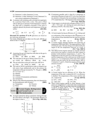 Physics
P-174
(c) Statement 1 is false, Statement 2 is true.
(d) Statement 1 is false, Statement 2 is true, Statement 2 is
not a correct explanation of Statement 1.
46. A container with insulating walls is divided intoequal parts
by a partition fitted with a valve. One part is filled
with an ideal gas at a pressure Pand temperature T, whereas
the other part is completly evacuated. If the valve is
suddenly opened, the pressure and temperature of the gas
will be : [2011 RS]
(a) ,
2 2
P T
(b) P, T (c) ,
2
T
P (d) ,
2
P
T
Directions for questions 47 to 49: Questions are based on
the following paragraph.
Two moles of helium gas are taken over the cycle ABCDA, as
shown in the P-T diagram. [2009]
D C
A B
300K
2 × 10
5
P (Pa)
1 × 10
5
T
500K
47. Assuming the gas to be ideal the work done on the gas in
taking it from A to B is
(a) 300R (b) 400R (c) 500R (d) 200R
48. The work done on the gas in taking it from D to A is
(a) +414 R (b) – 690 R (c) +690 R (d) – 414 R
49. The net work done on the gas in the cycle ABCDA is
(a) 279R (b) 1076R (c) 1904R (d) zero
50. The work of 146 kJ is performed in order to compress one
kilo mole of gas adiabatically and in this process the
temperature of the gas increases by 7°C. The gas is [2006]
(R = 8.3 Jmol–1
K–1
)
(a) diatomic
(b) triatomic
(c) a mixture of monoatomic and diatomic
(d) monoatomic
51. Which of the following parameters does not characterize
the thermodynamic state of matter? [2003]
(a) Temperature (b) Pressure
(c) Work (d) Volume
TOPIC 3
Carnot Engine, Refrigerators
and Second Law of
Thermodynamics
52. An engine operatesby taking a monatomic ideal gasthrough
the cycle shown in the figure. The percentage efficiency of
the engine is close is ______. [NA 6 Sep. 2020 (II)]
A
B C
D
3 PO
2 PO
PO
VO 2VO
53. If minimum possible work is done by a refrigerator in
converting 100 grams ofwater at 0°Ctoice, how much heat
(in calories) is released to the surroundings at temperature
27°C (Latent heatofice=80Cal/gram)tothe nearestinteger?
[NA 3 Sep. 2020 (II)]
54. A heat engineis involved with exchange of heat of 1915 J,
– 40 J, +125 J and – Q J, during one cycle achieving an
efficiency of 50.0%. The value of Q is :
[2 Sep. 2020 (II)]
(a) 640J (b) 40J (c) 980J (d) 400J
55. A Carnot engine having an efficiency of
1
10
is being used
as a refrigerator. If the work done on the refrigerator is 10
J, the amount of heat absorbed from the reservoir at lower
temperature is: [8 Jan. 2020 II]
(a) 99J (b) 100J (c) 1 J (d) 90J
56. A Carnot engine operates between two reservoirs of
temperatures900 Kand 300 K. The engineperforms 1200 J
of work per cycle. The heat energy (in J) delivered by the
engine to the low temperature reservoir, in a cycle, is
_______. [NA 7 Jan. 2020 I]
57. Two ideal Carnot engines operate in cascade (all heat
given up by one engine is used by the other engine to
produce work) between temperatures, T1
and T2
. The
temperature of the hot reservoir of the first engine is T1
and the temperature of the cold reservoir of the second
engine is T2
. T is temperature of the sink of first engine
which is also the source for the second engine. How is
T related to T1
and T2
, if both the engines perform equal
amount of work ? [7 Jan. 2020 II]
(a)
1 2
1 2
2T T
T
T T
=
+ (b)
1 2
2
T T
T
+
=
(c) 1 2
T T T
= (d) T = 0
58. A Carnot engine has an efficiency of 1/6. When the
temperature of the sink is reduced by 62o
C, its efficiency
is doubled. The temperatures of the source and the sink
are, respectively. [12 Apr. 2019 II]
(a) 62o
C, 124o
C (b) 99o
C, 37o
C
(c) 124o
C,62o
C (d) 37o
C,99o
C
59. Three Carnot engines operate in series between a heat
source at a temperature T1 and a heat sink at temperature
T4 (see figure). There are two other reservoirs at temperature
T2 and T3, as shown, with T1  T2  T3  T(4) The three
engines are equally efficient if: [10 Jan. 2019 I]
 