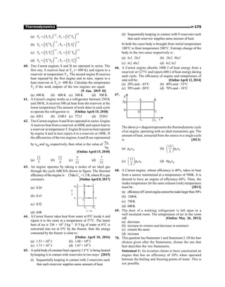 P-175
Thermodynamics
(a) ( ) ( )
1/3
1/2 2
2 1 4 3 1 4
T T T ; T T T
= =
(b) ( ) ( )
1/3 1/3
2 2
2 1 4 3 1 4
T T T ; T T T
= =
(c) ( ) ( )
1/3 1/3
2 2
2 1 4 3 1 4
T T T ; T T T
= =
(d) ( ) ( )
1/4 1/4
3 3
2 1 4 3 1 4
T T T ; T T T
= =
60. Two Carnot engines A and B are operated in series. The
first one, A receives heat at T1 (= 600 K) and rejects to a
reservoir at temperature T2. The second engine B receives
heat rejected by the first engine and in turn, rejects to a
heat reservoir at T3 (= 400 K). Calculate the temperature
T2 if the work outputs of the two engines are equal:
[9 Jan. 2019 II]
(a) 600 K (b) 400 K (c) 300 K (d) 500 K
61. A Carnot's engine works as a refrigerator between 250 K
and 300 K. It receives 500 cal heat from the reservoir at the
lower temperature.The amount ofwork done in each cycle
to operate the refrigerator is: [Online April 15, 2018]
(a) 420J (b) 2100J (c) 772J (d) 2520J
62. Two Carnot enginesAand B are operated in series. Engine
A receives heat from a reservoir at 600K and rejects heat to
a reservoir at temperatureT. EngineB receivesheat rejected
by engine A and in turn rejects it to a reservoir at 100K. If
the efficiencies of the two engines Aand B are represented
by hA and hB respectively, then what is the value of A
B
h
h
[Online April 15, 2018]
(a)
12
7
(b)
12
5
(c)
5
12
(d)
7
12
63. An engine operates by taking n moles of an ideal gas
through the cycle ABCDA shown in figure. The thermal
efficiencyoftheengine is: (TakeCv =1.5R, where Ris gas
constant) [OnlineApril 8,2017]
(a) 0.24 2P0
P0
V0 2V0
B C
D
A
V
P
(b) 0.15
(c) 0.32
(d) 0.08
64. A Carnot freezer takes heat from water at 0°C inside it and
rejects it to the room at a temperature of 27°C. The latent
heat of ice is 336 × 103 J kg–1. If 5 kg of water at 0°C is
converted into ice at 0°C by the freezer, then the energy
consumed by the freezer is close to :
[Online April 10, 2016]
(a) 1.51 × 105 J (b) 1.68 × 106 J
(c) 1.71 × 107 J (d) 1.67 × 105 J
65. A solid bodyofconstant heat capacity1 J/°C is being heated
bykeeping it in contact with reservoirs in twoways : [2015]
(i) Sequentially keeping in contact with 2 reservoirs such
that each reservoir supplies same amount of heat.
(ii) Sequentially keeping in contact with 8 reservoirs such
that each reservoir supplies same amount of heat.
In both the cases body is brought from initial temperature
100°C to final temperature 200°C. Entropy change of the
body in the two cases respectively is :
(a) ln2, 2ln2 (b) 2ln2, 8ln2
(c) ln2,4ln2 (d) ln2,ln2
66. A Carnot engine absorbs 1000 J of heat energy from a
reservoir at 127°C and rejects 600 J of heat energy during
each cycle. The efficiency of engine and temperature of
sinkwill be: [OnlineApril 12, 2014]
(a) 20%and – 43°C (b) 40% and – 33°C
(c) 50% and – 20°C (d) 70% and – 10°C
67.
2p0
p0
p
v0 2v0
v
A B
C
D
The above p-vdiagramrepresents the thermodynamic cycle
of an engine, operating with an ideal monatomic gas. The
amount of heat, extracted from the source in a single cycle
is [2013]
(a) p0v0 (b) 0 0
13
p v
2
æ ö
ç ÷
è ø
(c) 0 0
11
p v
2
æ ö
ç ÷
è ø
(d) 4p0v0
68. A Carnot engine, whose efficiency is 40%, takes in heat
from a source maintained at a temperature of 500K. It is
desired to have an engine of efficiency 60%. Then, the
intake temperature for the same exhaust (sink) temperature
must be : [2012]
(a) efficiencyofCarnotenginecannotbemadelargerthan50%
(b) 1200K
(c) 750K
(d) 600K
69. The door of a working refrigerator is left open in a
well insulated room. The temperature of air in the room
will [Online May 26, 2012]
(a) decrease
(b) increase in winters and decrease in summers
(c) remain the same
(d) increase
70. This question has Statement 1 and Statement 2. Of the four
choices given after the Statements, choose the one that
best describes the two Statements.
Statement 1: An inventor claims to have constructed an
engine that has an efficiency of 30% when operated
between the boiling and freezing points of water. This is
not possible.
 