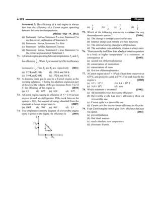 Physics
P-176
Statement 2: The efficiency of a real engine is always
less than the efficiency of a Carnot engine operating
between the same two temperatures.
[Online May 19, 2012]
(a) Statement 1 is true, Statement 2 is true, Statement 2 is
not the correct explanation of Statement 1.
(b) Statement 1 is true, Statement 2 is false.
(c) Statement 1 is false, Statement 2 is true.
(d) Statement 1 is true, Statement 2 is true, Statement 2 is
the correct explanation of Statement 1.
71. A Carnot engineoperating between temperatures T1 and T2
has efficiency
1
6
. When T2 is lowered by62 K its efficiency
increases to
1
3
. Then T1 and T2 are, respectively: [2011]
(a) 372 K and 310 K (b) 330 K and 268 K
(c) 310 K and 248 K (d) 372 K and 310 K
72. A diatomic ideal gas is used in a Carnot engine as the
working substance. If during the adiabatic expansion part
of the cycle the volume of the gas increases from V to 32
V, the efficiency of the engine is [2010]
(a) 0.5 (b) 0.75 (c) 0.99 (d) 0.25
73. A Carnot engine, having an efficiency of h = 1/10 as heat
engine, is used as a refrigerator. If the work done on the
system is 10 J, the amount of energy absorbed from the
reservoir at lower temperature is [2007]
(a) 100J (b) 99J (c) 90J (d) 1 J
74. The temperature-entropy diagram of a reversible engine
cycle is given in the figure. Its efficiency is [2005]
T
S
0
0
0
0
S
2
S
T
T
2
(a)
4
1
(b)
2
1
(c)
3
2
(d)
3
1
75. Which of the following statements is correct for any
thermodynamic system ? [2004]
(a) The change in entropy can never be zero
(b) Internal energy and entropy are state functions
(c) The internal energy changes in all processes
(d) The work done in an adiabatic process is always zero.
76. “Heat cannot byitselfflowfrom a bodyat lower temperature
to a body at higher temperature” is a statement or
consequence of [2003]
(a) second law of thermodynamics
(b) conservation of momentum
(c) conservation of mass
(d) first law of thermodynamics
77. A Carnot engine takes 3 × 106 cal ofheat from a reservoir at
627°C, and gives it toa sink at 27°C. The work done bythe
engine is [2003]
(a) 4.2 × 106 J (b) 8.4 × 106 J
(c) 16.8 × 106 J (d) zero
78. Which statement is incorrect? [2002]
(a) All reversible cycles have same efficiency
(b) Reversible cycle has more efficiency than an
irreversible one
(c) Carnot cycle is a reversible one
(d) Carnot cycle has the maximum efficiencyin all cycles
79. Even Carnot engine cannot give 100% efficiency because
we cannot [2002]
(a) prevent radiation
(b) find ideal sources
(c) reach absolute zero temperature
(d) eliminate friction
 
