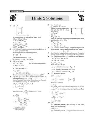 P-177
Thermodynamics
1. (a)
DU remains same for both pathsACB and ADB
DQACB
= DWACB
+ DUACB
Þ 60 J= 30 J+ DUACB
Þ UACB
= 30 J
 DUADB
= DUACB
= 30 J
DQADB
= DUADB
+ DWADB
= 10 J + 30 J = 40 J
2. (d) Volume of water does not change, no work is done on
or by the system (W = 0)
According to first law of thermodynamics
Q U W
 Χ ∗
For Isochoric process Q U
 Χ
DU= mcdT = 2 × 4184 × 20 = 16.7 kJ.
3. (a) As we know,
Q u w
D = D + D (Ist law ofthermodynamics)
Þ Q u P v
D = D + D
or ( )
150 u 100 1 2
= D + -
= u 100
D -
 u 150 100 250J
D = + =
Thus the internal energy of the gas increases by 250 J
4. (a) Here Q = 0 and W = 0. Therefore from first law of
thermodynamics DU= Q+ W=0
Internal energy of first vessle + Internal energy of second
vessel = Internal energy of combined vessel
1 1 2 2 1 2
( )
v v v
n C T n C T n n C T
+ = +
 1 1 2 2
1 2
n T n T
T
n n
+
=
+
For first vessel 1 1
1
1
PV
n
RT
= and for second vessle
2 2
2
2
P V
n
RT
=

1 1 2 2
1 2
1 2
1 1 2 2
1 2
PV P V
T T
RT RT
T
PV P V
RT RT
´ + ´
 =
+
1 2 1 1 2 2
1 1 2 2 2 1
( )
T T PV P V
PV T P V T
+
=
+
5. (b) For path iaf,
Q1 = 50 cal, W1 = 20 cal
f
b
a
i
Byfirst law of thermodynamics,
DU = Q1 – W1 = 50 – 20 = 30 cal.
For path ibf
Q2 = 36 cal
W2 = ?
DUibf = Q2 – W2
Since, the change in internal energy does not depend on the
path, therefore DUiaf = DUibf
DUiaf = DUibf
Þ 30 = Q2 – W2
Þ W2 = 36 – 30 = 6 cal.
6. (b) Change in internal energyis independent of path taken
bythe process. It onlydependson initial and final statesi.e.,
DU1 = DU2
7. (b, c) First law is applicable to a cyclic process. Concept of
entropyisintroduced bythe secondlawofthermodynamics.
8. (b) Temperature change DT is same for all three processes
;
A B A C
® ® and A D
®
v
U nC T
D = D = same
AB AC AD
E E E
= =
Work done, W P V
= ´D
AB ® volume is increasing 0
AB
W
Þ 
AD ® volume is decreasing 0
AD
W
Þ 
AC ® volume is constant 0
AC
W
Þ =
9. (c) In adiabatic process
constant
PV g
=
constant
m
P
g
æ ö
 =
ç ÷
è r ø
m
V
æ ö
=
ç ÷
è r ø
Q
As mass is constant
P g
 µ r
If Pi and Pf be the initial and final pressure of the gas and
i
r and f
r be the initial and final densityofthe gas. Then
7/5
(32)
f f
i i
P
P
g
r
æ ö
= =
ç ÷
r
è ø
5 7 /5 7
(2 ) 2
i
i
nP
P
Þ = =
7
2 128.
n
Þ = =
10. (d)
(I) Adiabatic process : No exchange of heat takes
place with surroundings.
0
Q
Þ D =
(II) Isothermal process : Temperature remains constant
 