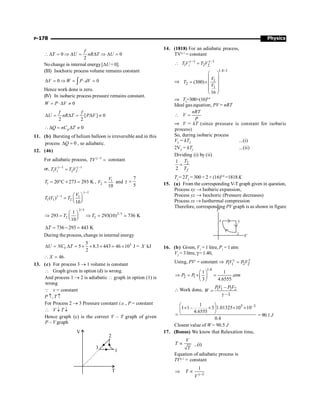 Physics
P-178
0 0
2
f
T U nR T U
 D = Þ D = D Þ D =
No change in internal energy[DU = 0].
(III) Isochoric process volume remains constant
0 0
V W P dV
D = Þ = × =
ò
Hence work done is zero.
(IV) In isobaric process pressure remains constant.
0
W P V
= × D ¹
[ ] 0
2 2
f f
U nR T P V
D = D = D ¹
0
p
Q nC T
D = D ¹
11. (b) Bursting of helium balloon is irreversible and in this
process 0
Q
D = , so adiabatic.
12. (46)
For adiabatic process, 1
TV g -
= constant
or, 1 1
1 2
1 2
TV T V
g - g -
=
1 20 C 273 293 K
T = ° + = , 1
2
10
V
V = and
7
5
g =
1
1 1
1 1 2
( )
10
V
T V T
g -
g - æ ö
= ç ÷
è ø
2/5
2/5
2 2
1
293 293(10) 736 K
10
T T
æ ö
Þ = Þ =
ç ÷
è ø
;
736 293 443 K
T
D = - =
During the process, change in internal energy
3
5
5 8.3 443 46 10 J = kJ
2
D = D = ´ ´ ´ ´
;
V
U NC T X
46
X
 = .
13. (c) For process 3 ® 1 volume is constant
 Graph given in option (d) is wrong.
And process 1 ® 2 is adiabatic  graph in option (1) is
wrong
Q v = constant
P ­, T ­
For Process 2 ® 3 Pressure constant i.e., P = constant
 V ¯ T ¯
Hence graph (c) is the correct V – T graph of given
P – V graph
V
T
3
2
1
14. (1818) For an adiabatic process,
TVg–1
= constant
1
–1 –1
1 2 2
T V T V
g g
 =
Þ
1.4 1
1
2
1
(300)
16
V
T
V
-
æ ö
ç ÷
= ´ç ÷
ç ÷
ç ÷
è ø
Þ T2
=300×(16)0.4
Ideal gas equation, PV = nRT
nRT
V
P
 =
Þ V = kT (since pressure is constant for isobaric
process)
So, during isobaric process
V2
= kT2
...(i)
2V2
= kTf
...(ii)
Dividing (i) by (ii)
2
1
2 f
T
T
=
Tf
= 2T2
= 300 × 2 × (16)0.4
=1818 K
15. (a) From the corresponding V-T graph given in question,
Process xy ® Isobaric expansion,
Process yz ® Isochoric (Pressure decreases)
Process zx ® Isothermal compression
Therefore, corresponding PV graph is as shown in figure
16. (b) Given, V1
= 1 litre, P1
= 1atm
V2
= 3 litre, g=1.40,
Using, PVr
= constant Þ 1 2
1 2
PV P V
g g
=
1.4
2 1
1 1
3 4.6555
P P atm
æ ö
Þ = ´ =
ç ÷
è ø
 Work done, 1 1 2 2
–
–1
PV P V
W =
g
5 –3
1
1 1– 3 1.01325 10 10
4.6555
0.4
æ ö
´ ´ ´ ´
ç ÷
è ø
= = 90.1 J
Closest value of W = 90.5 J
17. (Bonus) We know that Relaxation time,
V
T
T
µ ...(i)
Equation of adiabatic process is
TVg–1
= constant
1
1
T
V g-
Þ µ
 