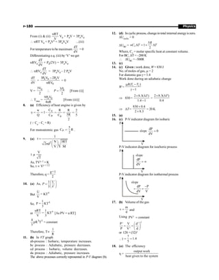 Physics
P-180
From (i)  (ii)
nRT
V
V0 + P0V = 3P0V0
 nRT V0 + P0V2 = 3P0V0V ...(iii)
For temperature tobe maximum
dT
dV
= 0
Differentiating e.q. (iii) by‘V’ we get
nRV0
dT
dV
+ P0(2V) = 3P0V0
 nRV0
dT
dV
= 3P0V0 – 2 P0V
dT
dV
=
0 0 0
0
3P V 2P V
nRV
-
= 0
V = 0
3V
2
 0
3
2
P
P = [From (i)]
 Tmax =
0 0
9P V
4nR
[From (iii)]
8. (a) Efficiency of heat engine is given by
V
P p
C
w R R 2
1
5R
Q C C 5
2
h = = - = = =
(Q Cp
– Cv
= R)
For monoatomic gas P
5
C R
2
= .
9. (a)
2
1
N 3RT
d
V M
t =
æ ö
2p ç ÷
è ø
V
T
t µ
As, TVg–1 = K
So, t µ Vg + 1/2
Therefore, q =
1
2
g+
10. (a) As,
1
3
U
P
V
æ ö
= ç ÷
è ø
But
4
U
KT
V
=
So,
4
1
P KT
3
=
or
4
uRT 1
KT
V 3
= [As PV = u RT]
3 3
4
R T constant
3
p =
Therefore, Tµ
1
R
11. (b) In VT graph
ab-process : Isobaric, temperature increases.
bc process : Adiabatic, pressure decreases.
cd process : Isobaric, volume decreases.
da process : Adiabatic, pressure increases.
The above processes correctlyrepresented in P-V diagram (b).
12. (d) In cyclicprocess, changein totalinternal energyiszero.
DUcyclic = 0
DUBC =
5
1
2
D = ´ D
v
R
nC T T
Where, Cv = molar specific heat at constant volume.
For BC, DT = –200 K
 DUBC = –500R
13. (c)
14. (c) Given : work done, W= 830 J
No. of moles of gas, m = 2
For diatomic gas g = 1.4
Work done during an adiabatic change
W= 1 2
( )
1
R T T
m -
g -
Þ 830=
2 8.3( )
1.4 1
T
´ D
-
=
2 8.3( )
0.4
T
´ D
Þ DT=
830 0.4
2 8.3
´
´
= 20 K
15. (a)
16. (c) P-V indicator diagram for isobaric
slope
dP
0
dV
=
P
V
P-V indicator diagram for isochoric process
slope
dP
dV
= ¥
P
V
P-V indicator diagram for isothermal process
slope
dP P
dV V
-
= =
P
V
17. (b) Volume of the gas
m
v
d
= and
Using PV constant
g
=
P' V d'
P V' d
g
æ ö
= = ç ÷
è ø
or 128 = (32)g

7
1.4
5
g = =
18. (a) The efficiency
h =
output work
heat given to the system
 