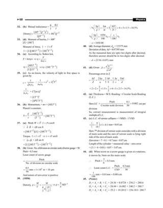 P-10 Physics
32. (b) Mutual inductance =
BA
I I
f
=
1 1 2
2 2
1
[ ]
[Henry]
[ ]
MT Q L
ML Q
QT
- -
-
-
= =
33. (d) Moment of Inertia, I = MR2
[I] = [ML2]
Moment of force, t
r
= r F
´
r
r
t
r
= 2 2 2
[ ][ ] [ ]
L MLT ML T
- -
=
34. (a) According to, Stokes law,
F = 6phrv
6
F
r v
Þ h =
p
–2
–1
[ ]
[ ][ ]
MLT
L LT
h = 1 1
[ ]
ML T
- -
Þ h =
35. (c) As we know, the velocity of light in free space is
given by
c =
1
o o
m e
2 2 2
1
0 0
1
e Z T
 = =
m e
1
o o
m e = C2[m/s]2
= [LT–1]2
= [M0L2T–2]
36. (b) Momentum, = mv = [MLT–1]
Planck’s constant,
E
h
v
=
2 –2
–1
[ ]
[ ]
ML T
T
= = [ML2T–1]
37. (a) Work cos
W F s Fs
= × = q
r r
Q A B
×
r r
= AB cos q
2 2 2
[ ][ ] [ ]
MLT L ML T
- -
= = ;
Torque, r F
t = ´
r
r r
sin
rF
Þ t = q
Q A B
´
r r
= AB sin q
2 2 2
[ ] [ ] [ ]
L MLT ML T
- -
= =
38. (b) Given:No.ofdivisiononcircularscaleofscrewgauge=50
Pitch = 0.5mm
Least count of screw gauge
Pitch
No. of division on circular scale
=
5
0.5
mm 1 10 m = 10 m
50
= = ´ m
And nature of zero error is positive.
39. (1050)
Density, 3
4
3 2
M M
V D
r = =
æ ö
pç ÷
è ø
3
6
MD-
Þ r =
p
% 3 6 3 1.5 10.5%
m D
m D
æ ö
Dr D D
æ ö
 = + = + ´ =
ç ÷
ç ÷ è ø
è r ø
1050
% % %
100 100
x
æ ö
Dr æ ö
= = ç ÷
ç ÷ è ø
è r ø
1050.00
x
 =
40. (d) Averagediameter, dav = 5.5375 mm
Deviation of data, Dd= 0.07395 mm
As the measured data are upto two digits after decimal,
therefore answer should be in two digits after decimal.
(5.54 0.07) mm
d
 = ±
41. (d) Given :
2 2/3
3
a b
Z
cd
=
Percentage error in Z,
=
Z
Z
D 2 2 1 3
3 2
a b c d
a b c d
D D D D
= + + +
2 1
2 2 1.5 4 3 2.5 14.5%.
3 2
= ´ + ´ + ´ + ´ =
42. (a) Thickness = M.S. Reading + Circular Scale Reading
(L.C.)
Here LC
Pitch 0.1
0.002
Circular scale division 50
= = = cm per
division
So, correct measurement is measurement of integral
multipleofL.C.
43. (c) L.C. ofvernier callipers= 1 MSD –1 VSD
9
1 1 0.1
10
æ ö
= - ´ =
ç ÷
è ø
mm=0.01cm
Here 7th division of vernier scale coincides with a division
of main scale and the zero of vernier scale is lying right
side of the zero of main scale.
Zeroerror =7×0.1 =0.7mm= 0.07cm.
Length of the cylinder = measured value – zero error
= (3.1 + 4 × 0.01) – 0.07 = 3.07cm.
44. (d) When screw on a screw-gauge is given six rotations,
it moves by 3mm on the main scale

3
Pitch 0.5mm
6
= =
 Least count L.C.
Pitch 0.5mm
50
CSD
= =
1
mm 0.01 0.001cm
100
mm
= = =
45. (None)
D1
= A1
+ B1
+ C1
= 24.36 + 0.0724 + 256.2 = 280.6
D2
= A2
+ B2
+ C2
= 24.44 + 16.082 + 240.2 = 280.7
D3
= A3
+ B3
+ C3
= 25.2 + 19.2812 + 236.183= 280.7
 