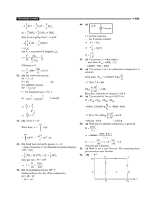 P-181
Thermodynamics
=
3
2
n R T
D 0
3
2
V P
= D =
3
2
P0V0
Wi = 0 0 0 0 0 0
n
( ) (2 ) 2
2 2
n
PV PV P V
+ +
Heat given in going B to C = nCpDT
=
5
2
n R T
æ ö
D
ç ÷
è ø
= 0
5
(2 )
2
P V
D
= 5P0V0
and W0 = area under PV diagram P0V0
0 0
0 0
2
13 13
2
W PV
Q PV
h = = =
Efficiencyin %
2 200
100 15.4%
13 13
h = ´ = ;
42. (d) For isothermal process :
PV = Pi .2V
P = 2Pi ...(i)
For adiabatic process
PVg = Pa (2V)g
(Q for monatomic gas g= 5 3 )
or,
5 5
3 3
i
2P V (2V)
a
P
= [From (i)]
Þ 5
3
2
2
a
i
P
P
=
Þ
2
3
2
a
i
P
P
-
=
43. (d) Given P = aV
Work done, w =
mV
V
PdV
ò
=
mV
V
VdV
a
ò =
2
2
( 1)
2
a
-
V
m .
44. (b) Work done during the process A ® B
= Area of trapezium (= area bounded byindicator diagram
with V-axis)
= ( )( )
0 0 0 0 0 0
1 3
2 2
2 2
P P V V P V
+ - =
Ideal gas eqn : PV = nRT
Þ
0 0
3
2
P V
PV
T
nR nR
= =
45. (b) In an adiabatic process, dH = 0
And according to first law of thermodynamics
dH = dU + W
 W = – dU
46. (d)
P
, T
Vacuum
It is the free expansion
 So, T remains constant
Þ 1 1 2 2
PV P V
=
Þ ( )
2
2
V
P P V
=
2
2
P
P
æ ö
=ç ÷
è ø
47. (b) The process A ® B is isobaric.
 work done WAB = nR(T2 – T1)
= 2 (500 300) 400
- =
R R
48. (a) The process D to A is isothermal as temperature is
constant.
Work done, WDA = 2.303nRT 10
log D
A
P
P
2.303 2 300
R
= ´ ´
5
10 5
1 10
log
2 10
´
´
– 414R.
Therefore, work done on the gas is +414 R.
49. (a) The net work in the cycle ABCDA is
AB BC CD DA
W W W W W
= + + +
400 2.303 log ( 400 ) 414
B
C
P
R nRT R R
P
= + + - -
=
5
5
2 10
2.303 2 500log 414
1 10
´
´ ´ -
´
R R
= 693.2 R – 414R = 279.2R
50. (a) Work done in adiabatic compression is given by
1
nR T
W
D
=
- g
Þ
1000 8.3 7
146000
1
´ ´
- =
- g
or
58.1 58.1
1 1.4
146 146
1- g = - Þ g = + =
Hence the gas is diatomic.
51. (c) Work is not a state function. The remaining three
parameters are state function.
52. (19) P
B
A
D
C
3P0
P0
2V0
V0
V
 