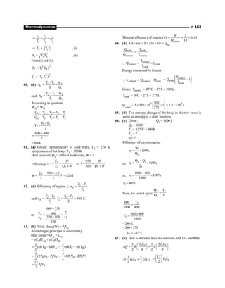 P-183
Thermodynamics
3
2 4
1 2 3
T
T T
T T T
Þ = =
2 1 3
T T T
Þ = ...(i)
3 2 4
T T T
= ...(ii)
From (i) and (ii)
1
3
2
2 1 4
T (T T )
=
T3
=
1
3
2
1 4
(T T )
60. (d) 1 2 A
A
l 1
T – T w
T Q
h = =
and, 2 3 B
B
2 2
T – T W
T Q
h = =
According to question,
WA = WB
2 3
1 1 1
2 2 1 2 2
T T
Q T T
Q T T T T
-
 = ´ =
-
l 3
2
T T
T
2
+
 =
600 400
2
+
=
=500K
61. (a) Given: Temperature of cold body, T2 = 250 K
temperature of hot body; T1 = 300 K
Heat received, Q2 = 500 cal work done, W = ?
Efficiency =
2
1 2
1–
T W
T Q W
=
+
Þ
2
250
1–
300
W
Q W
=
+
W =
2 500 4.2
5 5
Q
J
´
= = 420 J
62. (d) Efficiency of engine A, 1 2
1
A
T T
n
T
-
=
and 2 3 1 3
2
2
; 350
2
B
T T T T
n T K
T
- +
= = =
or
600 350
7
600
350 100 12
350
A
B
n
n
-
= =
-
63. (b) Work-done (W) = P0
V0
According to principle of calorimetry
Heat given = QAB
= QBC
= nCV
dTAB
+ nCP
dTBC
B A C B
3 5
(nRT nRT ) (nRT nRT )
2 2
= - + -
0 0 0 0 0 0 0
3 5
(2P V P V ) (4P V 2P V)
2 2
= - + -
0 0
13
P V
2
=
Thermal efficiencyof engine (h)
given
W 2
0.15
Q 13
= = =
64. (d) DH= mL= 5 × 336 × 103
=Qsink
sink sink
source source
Q T
Q T

source
source sink
sink
T
Q Q
T
[  ´
Energy consumed by freezer
output source sink
w Q Q
[  ,
source
sink
sink
T
Q 1
T
æ ö
÷
ç ÷
 ,
ç ÷
ç ÷
ç
è ø
Given: source
T 27 C 273 300K,
 ° ∗ 
sink
T 0 C 273 273
 ° ∗  k
Woutput
=
3 5
300
5 336 10 1 1.67 10 J
273
æ ö
÷
ç
´ ´ ,  ´
÷
ç ÷
ç
è ø
65. (d) The entropy change of the body in the two cases is
same as entropy is a state function.
66. (b) Given : Q1 = 1000 J
Q2 = 600 J
T1 = 127°C = 400 K
T2 = ?
h = ?
Efficiencyof carnot engine,
1
W
100%
Q
h = ´
or,
2 1
1
Q Q
100%
Q
-
h = ´
or,
1000 600
100%
1000
-
h = ´
40%
h =
Now, for carnot cycle
2 2
1 1
Q T
Q T
=
2
T
600
1000 400
=
2
600 400
T
1000
´
=
=240K
=240 –273
 2
T 33 C
= - °
67. (b) Heat isextracted from the sourcein path DAandABis
0 0 0 0
2
3 5
2 2
P V P V
Q R R
R R
æ ö æ ö
D = +
ç ÷ ç ÷
è ø è ø
0 0 0 0
3 5
2
2 2
P V P V
Þ + 0 0
13
2
P V
æ ö
= ç ÷
è ø
 