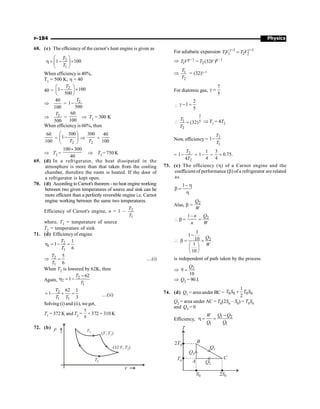Physics
P-184
68. (c) The efficiency of the carnot’s heat engine is given as
2
1
1 100
T
T
æ ö
h = - ´
ç ÷
è ø
When efficiency is 40%,
T1 = 500 K; h = 40
40 =
2
1 100
500
T
æ ö
- ´
ç ÷
è ø
Þ
40
100
= 2
1
500
T
-
Þ 2
500
T
=
60
100
Þ T2 = 300 K
When efficiency is 60%, then
60
100
=
2
300
1
T
æ ö
-
ç ÷
è ø
Þ
2
300
T
=
40
100
Þ T2 =
100 300
40
´
Þ T2 = 750 K
69. (d) In a refrigerator, the heat dissipated in the
atmosphere is more than that taken from the cooling
chamber, therefore the room is heated. If the door of
a refrigerator is kept open.
70. (d) According to Carnot's theorem - no heat engine working
between two given temperatures of source and sink can be
more efficient than a perfectly reversible engine i.e. Carnot
engine working between the same two temperatures.
Efficiency of Carnot's engine, n = 1 – 2
1
T
T
where, T1 = temperature of source
T2 = temperature of sink
71. (d) Efficiencyof engine
2
1
1
1
1
6
T
T
h = - =
Þ 2
1
5
6
T
T
= ....(i)
When T2 is lowered by 62K, then
Again,
2
2
1
62
1
T
T
-
h = -
2
1 1
62 1
1–
3
T
T T
= + = ....(ii)
Solving (i) and (ii), we get,
T1 = 372 K and T2 =
5
6
× 372 = 310 K
72. (b)
T1 ( , )
V T1
(32 , )
V T2
T2
V
P
For adiabatic expansion 1 1
1 2
1 2
TV T V
g- g-
=
Þ 1 1
1 2(32 )
T V T V
- -
=
g g
Þ 1
2
T
T
= (32)g–1
For diatomic gas,
7
5
g =

2
1
5
g - =

2
1 5
2
(32)
T
T
= Þ T1 = 4T2
Now, efficiency = 2
1
1
T
T
-
= 2
2
1
4
T
T
- =
1
1
4
- =
3
0.75.
4
=
73. (c) The efficiency (h) of a Carnot engine and the
coefficient of performance (b) of a refrigerator are related
as
1- h
b =
h
Also, b = 2
Q
W
 b =
1– n
n
= 2
Q
W
 2
1
1
10 .
1
10
Q
W
-
b = =
æ ö
ç ÷
è ø
is independent of path taken by the process.
Þ 2
9
10
Q
=
Þ Q2 = 90 J.
74. (d) Q1 = area under BC = 0 0 0 0
1
2
T S T S
+
Q2 = area under AC = T0(2S0 – S0) = T0S0
and Q3 = 0
Efficiency,
1 2
1 1
Q Q
W
Q Q
-
h = =
2T0
Q3
Q1
Q2
S0 2S0
T
T0
B
C
A
 