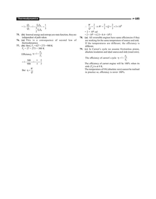 P-185
Thermodynamics
= 0 0
2
1
0 0
1
1 1
3 3
2
T S
Q
Q
T S
- = - =
75. (b) Internal energyand entropyarestatefunction, theyare
independent of path taken.
76. (a) This is a consequence of second law of
thermodynamics
77. (b) Here, T1 = 627 + 273= 900 K
T2 = 27 + 273 = 300 K
Efficiency,
2
1
1
T
T
h = -
300 1 2
1 1
900 3 3
= - = - =
But
W
Q
h =
6
2 2 2
3 10
3 3 3
W
W Q
Q
 = Þ = ´ = ´ ´
= 2 × 106 cal
= 2 × 106 × 4.2 J= 8.4 ×106 J
78. (a) All reversible engines have same efficiencies if they
are working for the same temperature of source and sink.
If the temperatures are different, the efficiency is
different.
79. (c) In Carnot’s cycle we assume frictionless piston,
absolute insulation and ideal source and sink (reservoirs).
The efficiency of carnot’s cycle 2
1
1
T
T
h = -
The efficiency of carnot engine will be 100% when its
sink (T2) is at 0 K.
The temperature of 0 K (absolute zero) cannot be realised
in practice so, efficiency is never 100%.
 