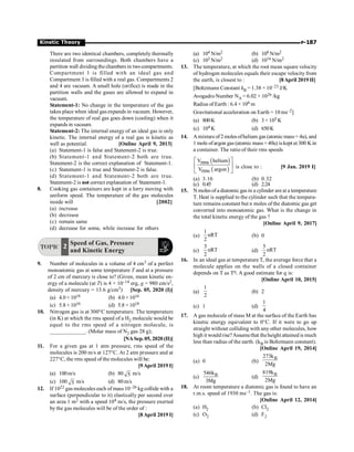 P-187
Kinetic Theory
There are two identical chambers, completely thermally
insulated from surroundings. Both chambers have a
partition wall dividing thechambers in twocompartments.
Compartment 1 is filled with an ideal gas and
Compartment 3 is filled with a real gas. Compartments 2
and 4 are vacuum. A small hole (orifice) is made in the
partition walls and the gases are allowed to expand in
vacuum.
Statement-1: No change in the temperature of the gas
takes place when ideal gas expands in vacuum. However,
the temperature of real gas goes down (cooling) when it
expands in vacuum.
Statement-2: The internal energy of an ideal gas is only
kinetic. The internal energy of a real gas is kinetic as
well as potential. [Online April 9, 2013]
(a) Statement-1 is false and Statement-2 is true.
(b) Statement-1 and Statement-2 both are true.
Statement-2 is the correct explanation of Statement-1.
(c) Statement-1 is true and Statement-2 is false.
(d) Statement-1 and Statement-2 both are true.
Statement-2 is not correct explanation of Statement-1.
8. Cooking gas containers are kept in a lorry moving with
uniform speed. The temperature of the gas molecules
inside will [2002]
(a) increase
(b) decrease
(c) remain same
(d) decrease for some, while increase for others
TOPIC
Speed of Gas, Pressure
and Kinetic Energy
2
9. Number of molecules in a volume of 4 cm3 of a perfect
monoatomic gas at some temperature T and at a pressure
of 2 cm of mercury is close to? (Given, mean kinetic en-
ergy of a molecule (at T) is 4 × 10–14 erg, g = 980 cm/s2,
density of mercury = 13.6 g/cm3) [Sep. 05, 2020 (I)]
(a) 4.0 × 1018 (b) 4.0 × 1016
(c) 5.8 × 1016 (d) 5.8 × 1018
10. Nitrogen gas is at 300°C temperature. The temperature
(in K) at which the rms speed of a H2 molecule would be
equal to the rms speed of a nitrogen molecule, is
_____________. (Molar mass of N2 gas 28 g);
[NASep. 05, 2020 (II)]
11. For a given gas at 1 atm pressure, rms speed of the
molecules is 200 m/s at 127°C. At 2 atm pressure and at
227°C, the rms speed of the molecules will be:
[9April 2019 I]
(a) 100m/s (b) 80 5 m/s
(c) 100 5 m/s (d) 80m/s
12. If 1022 gas molecules each of mass 10–26 kg collide with a
surface (perpendicular to it) elastically per second over
an area 1 m2 with a speed 104 m/s, the pressure exerted
by the gas molecules will be of the order of :
[8April 2019 I]
(a) 104 N/m2 (b) 108 N/m2
(c) 103 N/m2 (d) 1016 N/m2
13. The temperature, at which the root mean square velocity
of hydrogen molecules equals their escape velocity from
the earth, is closest to : [8April 2019 II]
[Boltzmann Constant kB = 1.38 × 10–23 J/K
AvogadroNumber NA = 6.02 × 1026 /kg
Radius of Earth : 6.4 × 106 m
Gravitational acceleration on Earth = 10 ms–2]
(a) 800K (b) 3 × 105 K
(c) 104 K (d) 650K
14. Amixtureof 2 molesofhelium gas (atomicmass= 4u), and
1 mole ofargon gas (atomic mass =40u) iskept at 300 K in
a container. The ratio of their rms speeds
( )
( )
V helium
rms
V argon
rms
é ù
ê ú
ë û
is close to : [9 Jan. 2019 I]
(a) 3.16 (b) 0.32
(c) 0.45 (d) 2.24
15. N moles ofa diatomic gas in a cylinder areat a temperature
T. Heat is supplied to the cylinder such that the tempera-
ture remains constant but n moles of the diatomic gas get
converted into monoatomic gas. What is the change in
the total kinetic energy of the gas ?
[Online April 9, 2017]
(a)
1
nRT
2
(b) 0
(c)
3
nRT
2
(d)
5
nRT
2
16. In an ideal gas at temperature T, the average force that a
molecule applies on the walls of a closed container
depends on T as Tq. A good estimate for q is:
[Online April 10, 2015]
(a)
1
2
(b) 2
(c) 1 (d)
1
4
17. A gas molecule of mass M at the surface of the Earth has
kinetic energy equivalent to 0°C. If it were to go up
straight without colliding with any other molecules, how
high it wouldrise?Assumethat theheight attained is much
less than radius of the earth. (kB is Boltzmann constant).
[Online April 19, 2014]
(a) 0 (b)
B
273k
2Mg
(c) B
546k
3Mg
(d)
B
819k
2Mg
18. At room temperature a diatomic gas is found to have an
r.m.s. speed of 1930 ms–1. The gas is:
[Online April 12, 2014]
(a) H2 (b) Cl2
(c) O2 (d) F2
 