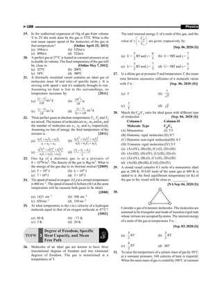 Physics
P-188
19. In the isothermal expansion of 10g of gas from volume
V to 2V the work done by the gas is 575J. What is the
root mean square speed of the molecules of the gas at
that temperature? [Online April 25, 2013]
(a) 398m/s (b) 520m/s
(c) 499m/s (d) 532m/s
20. A perfect gas at 27°C is heated at constant pressure so as
todouble its volume. The final temperature ofthe gas will
be, close to [Online May 7, 2012]
(a) 327°C (b) 200°C
(c) 54°C (d) 300°C
21. A thermally insulated vessel contains an ideal gas of
molecular mass M and ratio of specific heats g. It is
moving with speed v and it's suddenly brought to rest.
Assuming no heat is lost to the surroundings, its
temperature increases by: [2011]
(a)
( ) 2
1
2
g -
g
Mv K
R
(b)
2
2
gM v
K
R
(c) 2
( 1)
2
g -
Mv K
R
(d)
2
( 1)
2( 1)
g -
g +
Mv K
R
22. Three perfect gases at absolute temperatures T1, T2 and T3
are mixed. The masses ofmolecules are m1, m2 and m3 and
the number of molecules are n1, n2 and n3 respectively.
Assuming no loss of energy, the final temperature of the
mixture is : [2011]
(a) 1 1 2 2 3 3
1 2 3
+ +
+ +
n T n T n T
n n n
(b)
2 2 2
1 1 2 2 3 3
1 1 2 2 3 3
+ +
+ +
n T n T n T
n T n T n T
(c)
2 2 2 2 2 2
1 1 2 2 3 3
1 1 2 2 3 3
+ +
+ +
n T n T n T
n T n T n T
(d) ( )
1 2 3
3
+ +
T T T
23. One kg of a diatomic gas is at a pressure of
8 × 104N/m2. The density of the gas is 4kg/m3. What is
the energy of the gas due to its thermal motion?[2009]
(a) 5 × 104 J (b) 6 × 104 J
(c) 7 × 104 J (d) 3 × 104 J
24. Thespeed ofsound in oxygen (O2) at a certain temperature
is 460 ms–1. The speedofsound in helium (He) at the same
temperature will be (assume both gases to be ideal)
[2008]
(a) 1421 ms–1 (b) 500 ms–1
(c) 650 ms–1 (d) 330 ms–1
25. At what temperature is the r.m.s velocity of a hydrogen
molecule equal to that of an oxygen molecule at 47°C?
[2002]
(a) 80 K (b) –73 K
(c) 3 K (d) 20 K
TOPIC 3
Degree of Freedom, Specific
Heat Capacity, and Mean
Free Path
26. Molecules of an ideal gas are known to have three
translational degrees of freedom and two rotational
degrees of freedom. The gas is maintained at a
temperature of T.
The total internal energy, U of a mole of this gas, and the
value of
æ ö
g =
ç ÷
è ø
p
v
C
C
are given, respectively, by:
[Sep. 06, 2020 (I)]
(a) U=
5
2
RT and g =
6
5
(b) U= 5RT and g =
7
5
(c) U=
5
2
RT and g =
7
5
(d) U= 5RT and g =
6
5
27. In a dilute gas at pressure P and temperature T, the mean
time between successive collisions of a molecule varies
with T is : [Sep. 06, 2020 (II)]
(a) T (b)
1
T
(c)
1
T
(d) T
28. Match the Cp/Cv ratio for ideal gases with different type
of molecules : [Sep. 04, 2020 (I)]
Column-I Column-II
Molecule Type Cp/Cv
(A) Monatomic (I) 7/5
(B) Diatomic rigid molecules (II) 9/7
(C) Diatomic non-rigid molecules(III) 4/3
(D) Triatomic rigid molecules(IV) 5/3
(a) (A)-(IV), (B)-(II), (C)-(I), (D)-(III)
(b) (A)-(III), (B)-(IV), (C)-(II), (D)-(I)
(c) (A)-(IV), (B)-(I), (C)-(II), (D)-(III)
(d) (A)-(II),(B)-(III), (C)-(I),(D)-(IV)
29. A closed vessel contains 0.1 mole of a monatomic ideal
gas at 200 K. If 0.05 mole of the same gas at 400 K is
added to it, the final equilibrium temperature (in K) of
the gas in the vessel will be close to _________.
[NA Sep. 04, 2020 (I)]
30.
Consider a gas of triatomic molecules. The molecules are
assumed to be triangular and made of massless rigid rods
whose vertices are occupied byatoms. The internal energy
of a mole of the gas at temperature T is :
[Sep. 03, 2020 (I)]
(a)
5
2
RT (b)
3
2
RT
(c)
9
2
RT (d) 3RT
31. To raise the temperature of a certain mass of gas by 50°C
at a constant pressure, 160 calories of heat is required.
When the same mass of gas is cooled by100°C at constant
 