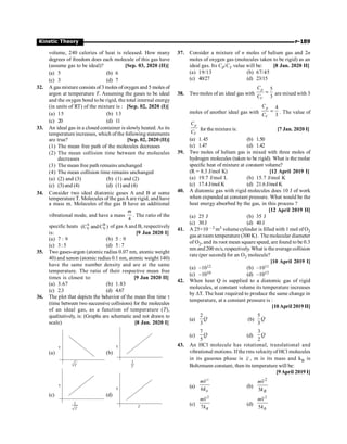 P-189
Kinetic Theory
volume, 240 calories of heat is released. How many
degrees of freedom does each molecule of this gas have
(assume gas to be ideal)? [Sep. 03, 2020 (II)]
(a) 5 (b) 6
(c) 3 (d) 7
32. A gas mixture consists of3 moles ofoxygen and 5 moles of
argon at temperature T. Assuming the gases to be ideal
and the oxygen bond to be rigid, the total internal energy
(in units of RT) of the mixture is : [Sep. 02, 2020 (I)]
(a) 15 (b) 13
(c) 20 (d) 11
33. An ideal gas in a closed container is slowly heated.As its
temperature increases, which of the following statements
are true? [Sep. 02, 2020 (II)]
(1) The mean free path of the molecules decreases
(2) The mean collision time between the molecules
decreases
(3) The mean free path remains unchanged
(4) The mean collision time remains unchanged
(a) (2) and (3) (b) (1) and (2)
(c) (3) and (4) (d) (1) and (4)
34. Consider two ideal diatomic gases A and B at some
temperature T. Molecules ofthe gas Aare rigid, and have
a mass m. Molecules of the gas B have an additional
vibrational mode, and have a mass
4
m
. The ratio of the
specific heats A B
V V
(C andC ) of gas A and B, respectively
is: [9 Jan 2020 I]
(a) 7 : 9 (b) 5 : 9
(c) 3: 5 (d) 5: 7
35. Two gases-argon (atomic radius 0.07 nm, atomic weight
40) and xenon (atomic radius 0.1 nm, atomic weight 140)
have the same number density and are at the same
temperature. The ratio of their respective mean free
times is closest to: [9 Jan 2020 II]
(a) 3.67 (b) 1.83
(c) 2.3 (d) 4.67
36. The plot that depicts the behavior of the mean free time t
(time between two successive collisions) for the molecules
of an ideal gas, as a function of temperature (T),
qualitatively, is: (Graphs are schematic and not drawn to
scale) [8 Jan. 2020 I]
(a)
t
T
(b)
t
1
T
(c)
t
1
T
(d)
t
T
37. Consider a mixture of n moles of helium gas and 2n
moles of oxygen gas (molecules taken to be rigid) as an
ideal gas. Its CP/CV value will be: [8 Jan. 2020 II]
(a) 19/13 (b) 67/45
(c) 40/27 (d) 23/15
38. Two moles of an ideal gas with
5
3
p
V
C
C
= are mixed with 3
moles of another ideal gas with
4
3
p
V
C
C
= . The value of
p
V
C
C
for the mixtureis: [7 Jan. 2020 I]
(a) 1.45 (b) 1.50
(c) 1.47 (d) 1.42
39. Two moles of helium gas is mixed with three moles of
hydrogen molecules (taken to be rigid). What is the molar
specific heat of mixture at constant volume?
(R = 8.3 J/mol K) [12 April 2019 I]
(a) 19.7 J/mol L (b) 15.7 J/mol K
(c) 17.4 J/mol K (d) 21.6 J/mol K
40. A diatomic gas with rigid molecules does 10 J of work
when expanded at constant pressure. What would be the
heat energy absorbed by the gas, in this process ?
[12 April 2019 II]
(a) 25 J (b) 35 J
(c) 30J (d) 40J
41. A 25×10 – 3 m3 volumecylinder is filled with 1 mol of O2
gas at room temperature (300 K) . The molecular diameter
of O2, and its root mean square speed, are found to be 0.3
nm and 200 m/s, respectively. What is the averagecollision
rate (per second) for an O2 molecule?
[10 April 2019 I]
(a) ~1012 (b) ~1011
(c) ~1010 (d) ~1013
42. When heat Q is supplied to a diatomic gas of rigid
molecules, at constant volume its temperature increases
by DT. The heat required to produce the same change in
temperature, at a constant pressure is :
[10April 2019 II]
(a)
2
3
Q (b)
5
3
Q
(c)
7
5
Q (d)
3
2
Q
43. An HCl molecule has rotational, translational and
vibrational motions. If the rms velocityof HCl molecules
in its gaseous phase is v , m is its mass and kB is
Boltzmann constant, then its temperature will be:
[9April 2019 I]
(a)
2
6 B
mv
k
(b)
2
3 B
mv
k
(c)
2
7 B
mv
k
(d)
2
5 B
mv
k
 