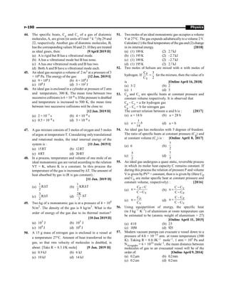 Physics
P-190
44. The specific heats, Cp and Cv of a gas of diatomic
molecules,A, are given (in units of J mol–1 k–1) by29 and
22, respectively. Another gas of diatomic molecules, B,
has the corresponding values 30 and 21. Iftheyare treated
as ideal gases, then: [9April 2019 II]
(a) A is rigid but B has a vibrational mode.
(b) A has a vibrational mode but B has none.
(c) A has one vibrational mode and B has two.
(d) Both A and B have a vibrational mode each.
45. An ideal gas occupies a volume of 2 m3 at a pressure of 3
× 106 Pa. The energy of the gas: [12 Jan. 2019 I]
(a) 9 × 106 J (b) 6 × 104 J
(c) 108 J (d) 3 × 102 J
46. An ideal gas is enclosed in a cylinder at pressure of 2 atm
and temperature, 300 K. The mean time between two
successive collisions is 6 × 10–8 s. Ifthe pressure is doubled
and temperature is increased to 500 K, the mean time
between two successive collisions wiil be close to:
[12 Jan. 2019 II]
(a) 2 × 10–7 s (b) 4 × 10–8 s
(c) 0.5 × 10–8 s (d) 3 × 10–6 s
47. A gas mixture consists of 3 moles of oxygen and 5 moles
of argon at temperature T. Considering onlytranslational
and rotational modes, the total internal energy of the
system is : [11 Jan. 2019 I]
(a) 15RT (b) 12RT
(c) 4RT (d) 20RT
48. In a process, temperature and volume of one mole of an
ideal monoatomic gas are varied according to the relation
VT = K, where K is a constant. In this process the
temperature of the gas is increased by DT. The amount of
heat absorbed by gas is (R is gas constant) :
[11 Jan. 2019 II]
(a)
1
RΔT
2
(b)
1
KRΔT
2
(c)
3
RΔT
2
(d)
2K
ΔT
3
49. Two kg of a monoatomic gas is at a pressure of 4 × 104
N/m2
. The density of the gas is 8 kg/m3
. What is the
order of energy of the gas due to its thermal motion?
[10 Jan 2019 II]
(a) 103
J (b) 105
J
(c) 104
J (d) 106
J
50. A 15 g mass of nitrogen gas is enclosed in a vessel at
a temperature 27°C. Amount of heat transferred to the
gas, so that rms velocity of molecules is doubled, is
about: [Take R = 8.3 J/K mole] [9 Jan. 2019 II]
(a) 0.9 kJ (b) 6 kJ
(c) 10 kJ (d) 14 kJ
51. Twomoles of an ideal monoatomic gas occupies a volume
V at 27°C. The gas expands adiabaticallyto a volume 2V.
Calculate(1) thefinal temperature of thegas and (2) change
in its internal energy. [2018]
(a) (1) 189 K (2) 2.7kJ
(b) (1) 195 K (2) –2.7kJ
(c) (1) 189 K (2) –2.7kJ
(d) (1) 195 K (2) 2.7kJ
52. Two moles of helium are mixed with n with moles of
hydrogen. If P
V
C 3
C 2
= for the mixture, then the value of n
is [Online April 16, 2018]
(a) 3/2 (b) 2
(c) 1 (d) 3
53. Cp and Cv are specific heats at constant pressure and
constant volume respectively. It is observed that
Cp – Cv = a for hydrogen gas
Cp – Cv = b for nitrogen gas
The correct relation between a and b is : [2017]
(a) a = 14 b (b) a = 28 b
(c)
1
14
a b
= (d) a = b
54. An ideal gas has molecules with 5 degrees of freedom.
The ratio of specific heats at constant pressure (Cp) and
at constant volume (Cv) is : [Online April 8, 2017]
(a) 6 (b)
7
2
(c)
5
2
(d)
7
5
55. An ideal gas undergoes a quasi static, reversible process
in which its molar heat capacity C remains constant. If
during this process the relation of pressure P and volume
V is given by PVn = constant, then n is given by (Here CP
and CV are molar specific heat at constant pressure and
constant volume, respectively) : [2016]
(a)
P
V
C C
n
C C
-
=
-
(b) V
P
C C
n
C C
-
=
-
(c)
P
V
C
n
C
= (d)
P
V
C – C
n
C – C
=
56. Using equipartition of energy, the specific heat
(in J kg–1
K–1
) of aluminium at room temperature can
be estimated to be (atomic weight of aluminium = 27)
[Online April 11, 2015]
(a) 410 (b) 25
(c) 1850 (d) 925
57. Modern vacuum pumps can evacuate a vessel down to a
pressure of 4.0 × 10–15 atm. at room temperature (300
K). Taking R = 8.0 JK–1 mole–1, 1 atm = 105 Pa and
NAvogadro = 6 × 1023 mole–1, the mean distance between
molecules of gas in an evacuated vessel will be of the
order of: [Online April 9, 2014]
(a) 0.2mm (b) 0.2mm
(c) 0.2cm (d) 0.2nm
 