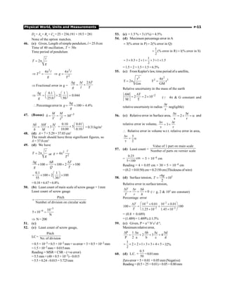Physical World, Units and Measurements P-11
D4
= A4
+ B4
+ C4
= 25 + 236.191 + 19.5 = 281
None of the option matches.
46. (c) Given, Length ofsimple pendulum, l = 25.0 cm
Time of 40 oscillation, T = 50s
Time period of pendulum
2
T
g
= p
l
2
2 4
T
g
p
Þ =
l 2
2
4
g
T
p
Þ =
l
Þ Fractional error in g =
2
g l T
g l T
D D D
= +
0.1 1
2 0.044
25.0 50
g
g
D æ ö æ ö
Þ = + =
ç ÷ ç ÷
è ø è ø
Percentageerrorin 100 4.4%
g
g
g
D
 = ´ =
47. (Bonus) 3
3
M M
Ml
V l
-
d = = =
3
M l
M l
Dd D D
= +
d
0.10 0.01
3
10.00 0.10
æ ö
= + ç ÷
è ø = 0.31kg/m3
,
48. (d) A = 7× 5.29 = 37.03 cm2
The result should have three significant figures, so
A = 37.0 cm2
49. (d) We have
2
T
g
= p
l
or
2
2
4
g
T
= p
l
100 100 2 100
g R T
g Q T
D D D
´ = ´ + ´
0.1 1
100 2 100
55 30
æ ö
= ´ + ´
ç ÷
è ø
=0.18+6.67=6.8%
50. (b) Least count of main scale of screw gauge = 1mm
Least count of screw gauge
Pitch
Number of division on circular scale
=
3
6 10
5 10
N
-
-
´ =
Þ N= 200
51. (c)
52. (c) Least count of screw gauge,
LC=
Pitch
No. of division
= 0.5 × 10–3 = 0.5 × 10–2 mm+veerror = 3×0.5 ×10–2 mm
=1.5×10–2 mm= 0.015mm
Reading = MSR+ CSR– (+ve error)
= 5.5 mm + (48 × 0.5 × 10–2)–0.015
=5.5+0.24–0.015=5.725mm
53. (c) = 1.5 % + 3 (1%) = 4.5%
54. (d) Maximum percentage error in A
3(% error in P) 2(% error in Q)
= +
1
(% error in R) 1(% error in S)
2
+ +
1
3 0.5 2 1 3 1 1.5
2
= ´ + ´ + ´ + ´
=1.5+ 2+1.5+ 1.5=6.5%
55. (c) From Kepler's law, time period of a satellite,
3
r
T 2
Gm
= p
2
2 3
4
T r
GM
p
=
Relative uncertainty in the mass of the earth
2
M T
2 2 10
M T
-
D D
= = ´ (Q 4p  G constant and
relative uncertaintyin radius
r
r
D
negligible)
56. (c) Relativeerror in Surface area,
s r
2
s r
D D
= ´ = a and
relative error in volume,
v r
3
v r
D D
= ´
 Relative error in volume w.r.t. relative error in area,
v 3
v 2
D
= a
57. (d) Least count =
Value of 1 part on main scale
Number of parts on vernier scale
=
0.25
cm
5×100
= 5 × 10–4 cm
Reading = 4 × 0.05 cm + 30 × 5 × 10–4 cm
= (0.2 + 0.0150) cm = 0.2150 cm (Thickness of wire)
58. (d) Surface tension, 3
10
2
= ´
rhg
T
Relative error in surface tension,
0
D D D
= + +
T r h
T r h
(Q g, 2  103 are constant)
Percentage error
–2 –2
–2 –2
10 0.01 10 0.01
100 100
1.25 10 1.45 10
æ ö
D ´ ´
´ = +
ç ÷
´ ´
è ø
T
T
= (0.8 + 0.689)
= (1.489)= 1.489%@1.5%
59. (c) Given, P = a1/2
b2
c2
d–4
,
Maximumrelativeerror,
P 1 a b c d
2 3 4
P 2 a b c d
D D D D D
= + + +
1
2 2 1 3 3 4 5
2
= ´ + ´ + ´ + ´ =32%
60. (d) L.C.
0.5
50
= =0.01mm
Zeroerror = 5× 0.01 = 0.05mm(Negative)
Reading= (0.5+25× 0.01)+0.05= 0.80mm
 