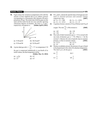 P-191
Kinetic Theory
58. Figure shows the variation in temperature (DT) with the
amount of heat supplied (Q) in an isobaric process
corresponding to a monoatomic (M), diatomic (D) and a
polyatomic (P) gas. The initial state of all the gases are the
same and the scales for the two axes coincide. Ignoring
vibrational degrees of freedom, the lines a, b and c
respectively correspond to : [OnlineApril 9, 2013]
Q
a
b
c
T
D
(a) P, M and D (b) M, D and P
(c) P, D and M (d) D, M and P
59. A given ideal gas with 1.5
g = =
p
v
C
C
at a temperature T. If
the gas is compressed adiabatically to one-fourth of its
initial volume, the final temperature will be
[Online May 12, 2012]
(a) 2 2T (b) 4T
(c) 2T (d) 8T
60. If CP and CV denote the specific heats of nitrogen per unit
mass at constant pressure and constant volume
respectively, then [2007]
(a) CP – CV = 28R (b) CP – CV = R/28
(c) CP – CV = R/14 (d) CP – CV = R
61. A gaseous mixture consists of 16 g of helium and 16 g of
oxygen. The ratio p
v
C
C
ofthe mixture is [2005]
(a) 1.62 (b) 1.59
(c) 1.54 (d) 1.4
62. One mole of ideal monatomic gas (g = 5/3) is mixed with
one mole of diatomic gas (g = 7/5). What is g for the
mixture? g Denotes the ratio of specific heat at constant
pressure, to that at constant volume [2004]
(a) 35/23 (b) 23/15
(c) 3/2 (d) 4/3
63. During an adiabatic process, the pressure ofa gas is found
to be proportional to the cube of its absolute temperature.
The ratio CP/CV for the gas is [2003]
(a)
3
4
(b) 2
(c)
3
5
(d)
2
3
 