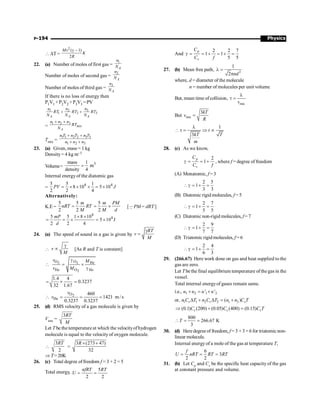 Physics
P-194
 DT =
2
( 1)
2
g -
Mv
K
R
22. (a) Number of moles of first gas =
1
A
n
N
Number of moles of second gas =
2
A
n
N
Number of moles of third gas =
3
A
n
N
If there is no loss of energy then
P1V1 +P2V2 +P3V3 =PV
3
1 2
1 2 3
+ +
A A A
n
n n
RT RT RT
N N N
=
1 2 3
+ +
mix
A
n n n
RT
N
Tmix =
1 1 2 2 3 3
1 2 3
+ +
+ +
n T n T n T
n n n
23. (a) Given, mass = 1 kg
Density= 4 kg m–3
Volume=
3
mass 1
m
density 4
=
Internal energyof the diatomic gas
=
4 4
5 5 1
8 10 5 10
2 2 4
= ´ ´ ´ = ´
PV J
Alternatively:
K.E =
5 5
2 2
=
m
nRT RT
M
5
2
= ´
m PM
M d
[QPM = dRT ]
4
4
5 5 1 8 10
5 10 J
2 2 4
mP
d
´ ´
= = ´ = ´
24. (a) The speed of sound in a gas is given by
RT
v
M
g
=
 v
M
g
µ [As R and T is constant]
2 2
2
O O He
He O He
v M
v M
g
 = ´
g
1.4 4
0.3237
32 1.67
= ´ =
2
O
He
460
1421 m/s
0.3237 0.3237
v
v
 = = =
25. (d) RMS velocity of a gas molecule is given by
Vrms =
3RT
M
Let T be the temperature at which the velocityofhydrogen
molecule is equal to the velocity of oxygen molecule.

3
2
RT
=
3 (273 47)
32
R ´ +
Þ T=20K
26. (c) Total degree offreedom f = 3 + 2 = 5
Total energy,
5
2 2
nfRT RT
U = =
And
2 2 7
1 1
5 5
p
v
C
C f
g = = + = + =
27. (b) Mean free path, 2
1
2 nd
l =
p
where, d = diameter of the molecule
n = number of molecules per unit volume
But, mean time ofcollision,
rms
v
l
t =
But rms
3kT
v
R
=
1
3
t
kT T
m
l
t = Þ µ
28. (c) As we know,
2
1
p
v
C
C f
g = = + , where f = degree of freedom
(A) Monatomic, f = 3
2 5
1
3 3
g = + =
(B) Diatomic rigid molecules, f =5
2 7
1
5 5
g = + =
(C) Diatomic non-rigid molecules, f = 7
2 9
1
7 7
g = + =
(D) Triatomic rigidmolecules, f =6
2 4
1
6 3
g = + =
29. (266.67) Here work done on gas and heat supplied to the
gas are zero.
Let T be the final equilibrium temperature of the gas in the
vessel.
Total internal energyof gases remain same.
i.e., 1 2 1 2
' '
+ = +
u u u u
or, 1 1 2 2 1 2
( )
D + D = +
v v v
n C T n C T n n C T
(0.1) (200) (0.05) (400) (0.15)
Þ + =
v v v
C C C T
800
266.67 K
3
 = =
T
30. (d) Here degreeof freedom, f = 3 + 3 = 6 for triatomicnon-
linear molecule.
Internal energy of a mole of the gas at temperature T,
6
3
2 2
f
U nRT RT RT
= = =
31. (b) Let Cp and Cv be the specific heat capacity of the gas
at constant pressure and volume.
 
