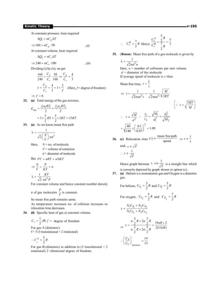P-195
Kinetic Theory
At constant pressure, heat required
1 p
Q nC T
D = D
160 50
p
nC
Þ = × ...(i)
At constant volume, heat required
2 v
Q nC T
D = D
240 100
v
nC
Þ = × ...(ii)
Dividing (i) by (ii), we get
160 50 4
240 100 3
p p
v v
C C
C C
= × Þ =
4 2
1
3
p
v
C
C f
g = = = + (Here, f = degree of freedom)
6.
f
Þ =
32. (a) Total energyof the gas mixture,
Emix
1 1 1 2 2 2
2 2
f n RT f n RT
= +
5 5
3 3 15
2 2
RT RT RT
= ´ + ´ =
33. (a) As we know mean free path
2
1
2
l =
æ ö
p
ç ÷
è ø
N
d
V
Here, N = no. ofmolecule
V = volume of container
d = diameter of molecule
But PV nRT nNKT
= =
N P
n
V KT
Þ = =
2
1
2
KT
d P
l =
p
For constant volume and hence constant number density
n of gas molecules
P
T
is constant.
So mean free path remains same.
As temperature increases no. of collision increases so
relaxation time decreases.
34. (d) Specific heat of gas at constant volume
1
;
2
v
C fR f
= = degree of freedom
For gas A (diatomic)
f= 5 (3 translational + 2 rotational)
5
2
v
A
C R
 =
For gas B (diatomic) in addition to (3 translational + 2
rotational) 2 vibrational degree of freedom.

7
2
B
v
C R
= Hence
5
5
2
7 7
2
A
v
B
v
R
C
C R
= =
35. (Bonus) Mean free path of a gas molecule is given by
2
1
2 d n
l =
p
Here, n = number of collisions per unit volume
d = diameter of the molecule
If average speed of molecule is v then
Mean free time,
v
l
t =
2 2
1 1
3
2 2
M
RT
nd v nd
Þ t = =
p p
3RT
v
M
æ ö
=
ç ÷
è ø
Q
2
M
d
 t µ
2
1
1 2
2
2 2
1
M d
M
d
t
 = ´
t
2
40 0.1
1.09
140 0.07
æ ö
= ´ =
ç ÷
è ø
36. (c) Relaxation time
mean freepath
( )
speed
t µ Þ
1
v
t µ
and, v T
µ
1
T
 t µ
Hence graph between
1
v/s
T
t is a straight line which
is correctly depicted by graph shown in option (c).
37. (a) Helium isa monoatomic gas and Oxygen is a diatomic
gas.
For helium, 1
3
2
V
C R
= and 1
5
2
P
C R
=
For oxygen, 2
5
2
V
C R
= and
2
7
2
P
C R
=
1 2
1 2
1 2
1 2
P P
V V
N C N C
N C N C
+
g =
+
Þ
5 7
. 2 .
19 2
2 2
3 5 2(13 )
. 2 .
2 2
n R n R
nR
nR
n R n R
+
´
g = =
+
19
13
P
V mixture
C
C
æ ö
 =
ç ÷
è ø
 