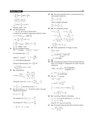 P-197
Kinetic Theory
( )
A
N 3 3 3
RT nRT PV
N 2 2 2
= = =
=
3 m 3 2
P P
2 2 8
æ ö æ ö
=
ç ÷ ç ÷
r è ø
è ø
=
4 4
3 2
4 10 1.5 10
2 8
´ ´ ´ = ´ J
therefore, order = 104J
50. (c) Heat transferred,
Q = nCv DT as gas in closed vessel
To double the rms speed, temperature should be 4 times
i.e., T' = 4T as vrms = 3 /
RT M
 Q = ( )
15 5
4
28 2
R
T T
´
´ ´ -
7
γ 
5
diatomic p v
CP
C C R
CV
é ù
 = = - =
ê ú
ë û
or, Q= 10000J= 10 kJ
51. (c) In an adiabatic process
TVg–1 = Constant or, T1V1
g–1 = T2V2
g–1
For monoatomic gas
5
3
g =
(300)V2/3 = T2(2V)2/3 2 2/3
300
T
(2)
Þ =
T2 = 189 K(final temperature)
Change in internal energy
f
U n R T
2
D = D
3 25
2 ( 111) 2.7kJ
2 3
æ öæ ö
= - = -
ç ÷ç ÷
è øè ø
52. (b) Usingformula,
1 1 2 2
p 1 2
mixture
1 2
v mix
1 2
n n
C 1 1
n n
C
1 1
g g
+
æ ö g - g -
g = =
ç ÷
è ø +
g - g -
Putting the value of n1 = 2, n2 = n,
p
v mix
C 3
C 2
æ ö
=
ç ÷
è ø
1 2
5 7
,
3 5
g = g = and solving we get, n = 2
53. (a) As we know, Cp – Cv = R where Cp and Cv are molar
specific heat capacities
or, Cp – Cv =
R
M
For hydrogen (M = 2) Cp – Cv =
2
=
R
a
For nitrogen (M = 28) Cp – Cv =
28
=
R
b
 14
=
a
b
or, a= 14b
54. (d) The ratio of specific heats at constant pressure (Cp
)
and constant volume (Cv
)
p
v
C 2
1
C f
æ ö
= g = +
ç ÷
è ø
where f is degree of freedom
p
v
C 2 7
1
C 5 5
æ ö
= + =
ç ÷
è ø
55. (d) For a polytropic process
v v
R R
C C C C
1 n 1 n
= +  - =
- -

v v
R R
1 n 1 n
C C C C
- =  - =
- -
v p v
v
v v
C C C C
C C R
n
C C C C
- - +
- -
 = =
- -
p
p v R
v
C C
( C C )
C C
=
-
= -
-
Q
56. (d) Using equipartition of energy, we have
6
2
=
KT mCT
–23 23
–3
3 1.38 10 6.02 10
27 10
C
´ ´ ´ ´
=
´
 C = 925 J/kgK
57. (b)
58. (b) On giving same amount of heat at constant pressure,
there is no change in temperature for mono, dia and
polyatomic.
P p
No. of molecules
( Q) C T
Avogedro's no.
æ ö
D = m D m =
ç ÷
è ø
or
1
T
no. of molecules
D µ
59. (c) 1
constant
TV g -
=
1
1
1 1 2 2
T
T V V
g -
g -
=
Þ ( )
1
2
1
2
2
=T
4
V
T V
æ ö
ç ÷
è ø
1 1 2
1.5, , and
4
V
T T V V V
é ù
g = = = =
ê ú
ë û
Q

1
2
2
4
2
V
T T T
V
æ ö
= =
ç ÷
è ø
60. (b) According to Mayer's relationship
CP – CV = R, as per the question (CP – CV) M = R
Þ CP – CV = R/28
Here M = 28 = mass of 1 unit of N2
61. (a) For mixture of gas specific heat at constant volume
1 2
1 2
1 2
v v
v
n C n C
C
n n
+
=
+
 