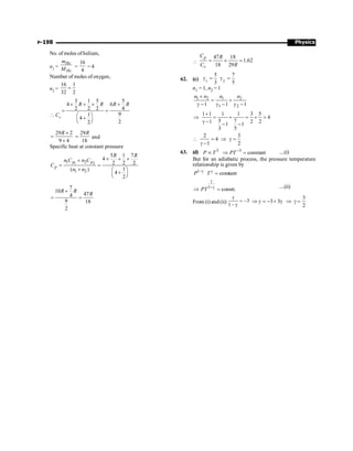 Physics
P-198
No. of moles ofhelium,
n1 =
He
He
m
M =
16
4
= 4
Number of moles of oxygen,
n2 =
16 1
32 2
=
 Cv
3 1 5 5
4 6
2 2 2 4
9
1
4
2
2
R R R R
´ + ´ +
= =
æ ö
+
ç ÷
è ø
29 2
9 4
R ´
=
´
29
18
R
= and
Specific heat at constant pressure
1 2
1 2
1 2
5 1 7
4
2 2 2
1
( )
4
2
p p
p
R R
n C n C
C
n n
´ + ´
+
= =
+ æ ö
+
ç ÷
è ø
7
10
47
4
9 18
2
R R
R
+
= =

47 18
1.62
18 29
p
v
C R
C R
Þ = ´ =
62. (c) 1 2
5 7
3 5
g = g =
n1 = 1, n2 = 1
1 2 1 2
1 2
1 1 1
n n n n
+
= +
g - g - g -
1 1 1 1 3 5
4
5 7
1 2 2
1 1
3 5
+
Þ = + = + =
g - - -
2 3
4
1 2
 = Þ g =
g -
63. (d) 3 3
constant
P T PT -
µ Þ = ....(i)
But for an adiabatic process, the pressure temperature
relationship is given by
1
constant
P T
-g g
=
1
PT
g
-g
Þ = constt. ....(ii)
From (i) and (ii) 3
1
g
= -
- g
3
3 3
2
Þ g = - + g Þ g =
 
