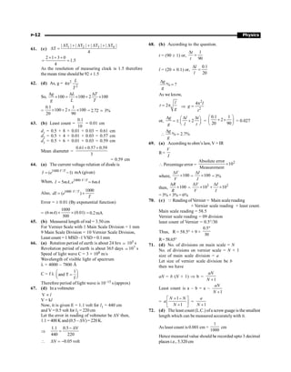 P-12 Physics
61. (c)
1 2 3 4
| T | | T | | T | | T |
T
4
D + D + D + D
D =
2 1 3 0
1.5
4
+ + +
= =
As the resolution of measuring clock is 1.5 therefore
the mean time should be 92 ± 1.5
62. (d) As, g = 2
2
4
L
T
p
So, 100 100 2 100
g L T
g L T
D D D
´ = ´ + ´
=
0.1 1
100 2 100
20 90
´ + ´ ´ = 2.72 ; 3%
63. (b) Least count =
0.1
10
= 0.01 cm
d1
= 0.5 + 8 × 0.01 + 0.03 = 0.61 cm
d2
= 0.5 + 4 × 0.01 + 0.03 = 0.57 cm
d3
= 0.5 + 6 × 0.01 + 0.03 = 0.59 cm
Mean diameter =
0.61 0.57 0.59
3
+ +
= 0.59 cm
64. (a) The current voltage relation of diode is
1000 /
( 1)
= -
V T
I e mA (given)
When, 1000 /
5 , 6
V T
I mA e mA
= =
Also, 1000 / 1000
( )
= ´
V T
dI e
T
Error = ± 0.01 (By exponential function)
=
1000
(6 ) (0.01)
300
´ ´
mA =0.2mA
65. (b) Measured length of rod = 3.50 cm
For Vernier Scale with 1 Main Scale Division = 1 mm
9 Main Scale Division = 10 Vernier Scale Division,
Least count = 1 MSD –1 VSD = 0.1 mm
66. (a) Rotation period of earth is about 24 hrs ; 105 s
Revolution period of earth is about 365 days ; 107 s
Speed of light wave C = 3 × 108 m/s
Wavelength of visible light of spectrum
l = 4000 – 7800 Å
C = f l
1
and T
f
æ ö
=
ç ÷
è ø
Therefore period of light wave is 10–15 s (approx)
67. (d) In a voltmeter
V l
µ
V = kl
Now, it is given E = 1.1 volt for l1 = 440 cm
and V = 0.5 volt for l2 = 220 cm
Let the error in reading of voltmeter be DV then,
1.1 = 400K and(0.5 – DV)=220K.
Þ
1.1 0.5 V
440 220
- D
=
 V 0.05 volt
D = -
68. (b) According to the question.
t = (90 ± 1) or,
1
90
t
t
D
=
l = (20 ± 0.1) or,
0.1
20
l
l
D
=
% ?
g
g
D
=
As we know,
2
l
t
g
= p Þ 2
4 l
g
t
2
p
=
or, 2
D D D
æ ö
= ± +
ç ÷
è ø
g l t
g l t
=
0.1 1
2
20 90
æ ö
+ ´
ç ÷
è ø
= 0.027
 % 2.7%
g
g
D
=
69. (a) According to ohm’s law, V = IR
R=
V
I
 Percentage error =
2
Absolute error
10
Measurement
´
where, 100
V
V
D
´ = 100
I
I
D
´ = 3%
then, 100
R
R
D
´ =
2 2
10 10
V I
V I
D D
´ + ´
= 3% + 3% = 6%
70. (c) Q Reading of Vernier = Main scalereading
+ Vernier scale reading × least count.
Main scale reading = 58.5
Vernier scale reading = 09 division
least count of Vernier = 0.5°/30
Thus, R = 58.5° + 9 ×
0.5
30
°
R=58.65°
71. (d) No. of divisions on main scale = N
No. of divisions on vernier scale = N + 1
size of main scale division = a
Let size of vernier scale division be b
then we have
aN = b (N + 1) Þ b =
1
aN
N +
Least count is a – b = a –
1
aN
N +
=
1
1
N N
a
N
+ -
é ù
ê ú
+
ë û
=
1
a
N +
72. (d) The least count (L.C.) ofa screwguage is the smallest
length which can be measured accurately with it.
As least count is 0.001 cm =
1
1000
cm
Hence measured value should be recorded upto 3 decimal
placesi.e., 5.320 cm
 