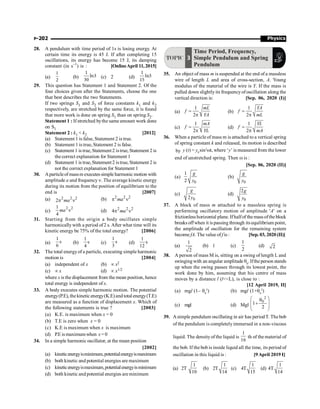 Physics
P-202
28. A pendulum with time period of 1s is losing energy. At
certain time its energy is 45 J. If after completing 15
oscillations, its energy has become 15 J, its damping
constant (in s–1
) is : [OnlineApril 11,2015]
(a)
1
2
(b)
1
ln3
30
(c) 2 (d)
1
ln3
15
29. This question has Statement 1 and Statement 2. Of the
four choices given after the Statements, choose the one
that best describes the two Statements.
If two springs S1 and S2 of force constants k1 and k2
respectively, are stretched by the same force, it is found
that more work is done on spring S1 than on spring S2.
Statement 1 : If stretched bythe same amount work done
on S1
Statement 2 : k1  k2 [2012]
(a) Statement 1 is false, Statement 2 is true.
(b) Statement 1 is true, Statement 2 is false.
(c) Statement 1 is true,Statement 2 istrue, Statement 2 is
the correct explanation for Statement 1
(d) Statement 1 is true,Statement 2 istrue, Statement 2 is
not the correct explanation for Statement 1
30. Aparticleof massm executes simple harmonic motion with
amplitude a and frequency n. The average kinetic energy
during its motion from the position of equilibrium to the
end is [2007]
(a) 2 2 2
2p n
ma (b) 2 2 2
p n
ma
(c)
2 2
1
4
n
ma (d) 2 2 2
4p n
ma
31. Starting from the origin a body oscillates simple
harmonicallywith a period of2 s. After what time will its
kinetic energy be 75% of the total energy? [2006]
(a) s
6
1
(b) s
4
1
(c) s
3
1
(d) s
12
1
32. The total energyof a particle, executing simple harmonic
motion is [2004]
(a) independent of x (b) µ x2
(c) µ x (d) µ x1/2
where x is the displacement from the mean position, hence
total energy is independent of x.
33. A body executes simple harmonic motion. The potential
energy(P.E),thekineticenergy(K.E)and totalenergy(T.E)
are measured as a function of displacement x. Which of
the following statements is true ? [2003]
(a) K.E. is maximum when x = 0
(b) T.E is zero when x = 0
(c) K.E is maximum when x is maximum
(d) P.E is maximumwhen x =0
34. In a simple harmonic oscillator, at the mean position
[2002]
(a) kineticenergyisminimum,potentialenergyismaximum
(b) both kinetic and potential energies are maximum
(c) kineticenergyismaximum,potentialenergyisminimum
(d) both kinetic and potential energies are minimum
TOPIC 3
Time Period, Frequency,
Simple Pendulum and Spring
Pendulum
35. An object of mass m is suspended at the end of a massless
wire of length L and area of cross-section, A. Young
modulus of the material of the wire is Y. If the mass is
pulled down slightlyits frequencyofoscillation along the
vertical direction is: [Sep. 06, 2020 (I)]
(a)
1
2
mL
f
YA
=
p
(b)
1
2
YA
f
mL
=
p
(c)
1
2
mA
f
YL
=
p
(d)
1
2
YL
f
mA
=
p
36. When a particle of mass m is attached to a vertical spring
of spring constant k and released, its motion is described
by y (t) = y0
sin2
wt, where ‘y’ is measured from the lower
end of unstretched spring. Then w is :
[Sep. 06, 2020 (II)]
(a)
0
1
2
g
y
(b)
0
g
y
(c)
0
2
g
y
(d)
0
2g
y
37. A block of mass m attached to a massless spring is
performing oscillatory motion of amplitude 'A' on a
frictionlesshorizontal plane. Ifhalfof the massofthe block
breaks offwhen it is passing through itsequilibrium point,
the amplitude of oscillation for the remaining system
become fA. The value of f is : [Sep. 03, 2020 (II)]
(a)
1
2
(b) 1 (c)
1
2
(d) 2
38. A person of mass M is, sitting on a swing of length L and
swingingwith an angular amplitude q0
. Ifthe person stands
up when the swing passes through its lowest point, the
work done by him, assuming that his centre of mass
moves by a distance l (lL), is close to :
[12 April 2019, II]
(a) mgl (1– q0
2
) (b) mgl (1+q0
2
)
(c) mgl (d) Mgl
2
0
1
2
æ ö
q
+
ç ÷
ç ÷
è ø
39. Asimple pendulum oscillating in air has periodT. The bob
of the pendulum is completelyimmersed in a non-viscous
liquid. The densityof the liquid is
1
16
th of the material of
the bob. If the bob is inside liquid all the time, its period of
oscillation in this liquid is : [9April 2019 I]
(a) 2T
1
10
(b) 2T
1
14
(c) 4T
1
15
(d) 4T
1
14
 