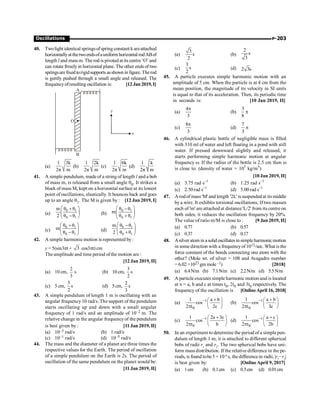 P-203
Oscillations
40. Twolight identical springsofspring constant k areattached
horizontallyatthetwoendsofauniformhorizontal rodABof
length l and mass m. The rod is pivoted atits centre‘O’ and
can rotate frreelyin horizontal plane. The other ends of two
springsarefixedtorigidsupports asshown infigure.Therod
is gently pushed through a small angle and released. The
frequencyofresulting oscillation is: [12 Jan 2019, I]
O
y
x
A
B
(a)
1 3k
2π m
(b)
1 2k
2π m
(c)
1 6k
2π m
(d)
1 k
2π m
41. A simple pendulum, made of a string of length l and a bob
of mass m, is released from a small angle q0. It strikes a
block of mass M, kept on a horizontal surface at its lowest
point of oscillations, elastically. It bounces back and goes
up to an angle q1. The M is given by : [12 Jan 2019, I]
(a)
0 1
0 1
θ θ
m
2 θ θ
æ ö
+
ç ÷
-
è ø
(b)
0 1
0 1
θ θ
m
θ θ
æ ö
-
ç ÷
+
è ø
(c)
0 1
0 1
θ θ
m
θ θ
æ ö
+
ç ÷
-
è ø
(d)
0 1
0 1
θ θ
m
2 θ θ
æ ö
-
ç ÷
+
è ø
42. A simple harmonic motion is represented by:
y = 5(sin3pt + 3 cos3pt) cm
The amplitude and time period ofthe motion are :
[12 Jan 2019, II]
(a) 10 cm,
2
3
s (b) 10 cm,
3
2
s
(c) 5 cm,
3
2
s (d) 5 cm,
2
3
s
43. A simple pendulum of length 1 m is oscillating with an
angular frequency10 rad/s. The support of the pendulum
starts oscillating up and down with a small angular
frequency of 1 rad/s and an amplitude of 10–2 m. The
relative change in the angular frequencyof the pendulum
is best given by : [11 Jan 2019, II]
(a) 10–3 rad/s (b) 1 rad/s
(c) 10–1 rad/s (d) 10–5 rad/s
44. The mass and the diameter of a planet are three times the
respective values for the Earth. The period of oscillation
of a simple pendulum on the Earth is 2s. The period of
oscillation of the same pendulum on the planet would be:
[11 Jan 2019, II]
(a)
3
s
2
(b)
2
s
3
(c)
3
s
2
(d) 2 3s
45. A particle executes simple harmonic motion with an
amplitude of 5 cm. When the particle is at 4 cm from the
mean position, the magnitude of its velocity in SI units
is equal to that of its acceleration. Then, its periodic time
in seconds is: [10 Jan 2019, II]
(a)
4
3
p
(b)
3
8
p
(c)
8
3
p
(d)
7
3
p
46. A cylindrical plastic bottle of negligible mass is filled
with 310 ml of water and left floating in a pond with still
water. If pressed downward slightly and released, it
starts performing simple harmonic motion at angular
frequency w. If the radius of the bottle is 2.5 cm then w
is close to: (density of water = 103
kg/m3
)
[10 Jan 2019, II]
(a) 3.75 rad s–1
(b) 1.25 rad s–1
(c) 2.50 rad s–1
(d) 5.00 rad s–1
47. A rodof mass 'M' and length '2L' is suspended at its middle
by a wire. It exhibits torsional oscillations; If two masses
each of 'm' are attached at distance 'L/2' from its centre on
both sides, it reduces the oscillation frequency by 20%.
The value of ratio m/M is close to : [9 Jan 2019, II]
(a) 0.77 (b) 0.57
(c) 0.37 (d) 0.17
48. Asilver atom in a solid oscillatesin simple harmonicmotion
in some direction with a frequencyof1012/sec. What is the
force constant of the bonds connecting one atom with the
other? (Mole wt. of silver = 108 and Avagadro number
= 6.02 ×1023 gm mole–1) [2018]
(a) 6.4N/m (b) 7.1N/m (c) 2.2N/m (d) 5.5N/m
49. A particle executes simple harmonic motion and is located
at x = a, b and c at times t0, 2t0 and 3t0 respectively. The
frequency of the oscillation is [OnlineApril 16, 2018]
(a) 1
0
1 a b
cos
2 t 2c
- +
æ ö
ç ÷
p è ø
(b) 1
0
1 a b
cos
2 t 3c
- +
æ ö
ç ÷
p è ø
(c) 1
0
1 2a 3c
cos
2 t b
- +
æ ö
ç ÷
p è ø
(d) 1
0
1 a c
cos
2 t 2b
- +
æ ö
ç ÷
p è ø
50. In an experiment to determine the period of a simple pen-
dulum of length 1 m, it is attached to different spherical
bobs of radii r1
and r2
. The two spherical bobs have uni-
form mass distribution. If the relative difference in the pe-
riods, is found tobe 5 × 10–4
s, thedifference in radii, |r1
–r2
|
is best given by: [OnlineApril 9, 2017]
(a) 1cm (b) 0.1cm (c) 0.5cm (d) 0.01cm
 