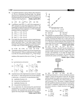 Physics
P-204
51. A 1 kg block attached to a spring vibrates with a frequency
of 1 Hz on a frictionless horizontal table. Two springs
identical to the original spring are attachedin parallel toan
8 kg block placed on the same table. So, the frequency of
vibration of the 8 kg block is : [Online April 8, 2017]
(a)
1
Hz
4
(b)
1
Hz
2 2
(c)
1
Hz
2
(d) 2Hz
52. A pendulum clock loses 12 s a day if the temperature is
40°C and gains 4 s a dayif the temperature is 20° C. The
temperature at which the clock will show correct time, and
the co-efficient of linear expansion (a) of the metal of the
pendulum shaft are respectively : [2016]
(a) 30°C; a=1.85× 10–3/°C
(b) 55°C; a=1.85× 10–2/°C
(c) 25°C; a=1.85× 10–5/°C
(d) 60°C; a=1.85× 10–4/°C
53. In an engine the piston undergoes vertical simple harmonic
motion with amplitude 7 cm.A washer rests on top of the
piston and moves with it. The motor speed is slowly
increased. The frequencyofthe piston at which the washer
no longer stays in contact with the piston, is close to :
[Online April 10, 2016]
(a) 0.7Hz (b) 1.9Hz (c) 1.2Hz (d) 0.1Hz
54. A pendulum madeofa uniform wire ofcross sectional area
Ahas time period T. When an additional mass M is added
to its bob, the time period changes to TM. If the Young's
modulus of the material of the wire is Y then
1
Y
is equal
to:
(g = gravitational acceleration) [2015]
(a)
2
M
T A
1
T Mg
é ù
æ ö
ê ú
- ç ÷
è ø
ë û
(b)
2
M
T A
1
T Mg
é ù
æ ö
ê - ú
ç ÷
ê ú
è ø
ë û
(c)
2
M
T A
1
T Mg
é ù
æ ö
ê ú
-
ç ÷
è ø
ë û
(d)
2
M
T Mg
1
T A
é ù
æ ö
ê ú
-
ç ÷
è ø
ë û
55. Aparticlemoves with simple harmonicmotion in a straight
line. In first s,
t after starting from rest it travels a distance
a, and in next t s it travels 2a, in same direction, then:
(a) amplitude of motion is 3a [2014]
(b) time period of oscillations is 8t
(c) amplitude of motion is 4a
(d) time period of oscillations is 6t
56. In an experiment for determining the gravitational
acceleration g of a place with the help of a simple
pendulum, the measured time period square is plotted
against the string length of the pendulum in the figure.
[Online April 19, 2014]
0.5 1.01.5 2.0 L (in m)
T
(in
s
)
2
2
2.0
4.0
6.0
8.0
What is the value of g at the place?
(a) 9.81 m/s2 (b) 9.87 m/s2
(c) 9.91 m/s2 (d) 10.0 m/s2
57. Theamplitude ofa simplependulum, oscillating in air with
a small spherical bob, decreases from 10 cm to 8 cm in 40
seconds. Assuming that Stokes law is valid, and ratio of
the coefficient of viscosity of air to that of carbon dioxide
is 1.3. The time in which amplitude ofthis pendulum will
reducefrom 10 cm to5 cm in carbon dioxidewill be close to
(In5 =1.601, In2=0.693). [Online April 9, 2014]
(a) 231 s (b) 208 s (c) 161 s (d) 142 s
58. Two bodies of masses 1 kg and 4 kg are connected to a
vertical spring, as shown in the figure. The smaller mass
executes simple harmonic motion of angular frequency
25 rad/s, and amplitude 1.6 cm while the bigger mass
remains stationary on the ground. The maximum force
exerted by the system on the floor is (take g = 10 ms–2)
[Online April 9, 2014]
4 kg
1 kg
(a) 20N (b) 10N (c) 60N (d) 40N
59. An ideal gas enclosed in a vertical cylindrical container
supports a freely moving piston of mass M. The piston
and the cylinder have equal cross sectional area A. When
the piston is in equilibrium, the volume of the gas is V0
and its pressure is P0. The piston is slightly displaced
from the equilibrium position and released. Assuming that
the system is completely isolated from its surrounding,
the piston executes a simple harmonic motion with
frequency [2013]
(a) 0
0
A P
1
2 V M
g
p
(b) 0 0
2
V MP
1
2 A
p g
(c)
2
0
0
A P
1
2 MV
g
p
(d) 0
0
MV
1
2 A P
p g
 