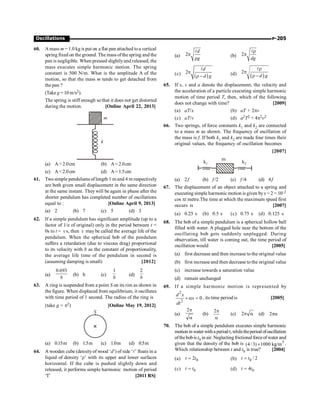 P-205
Oscillations
60. A mass m = 1.0 kg is put on a flat pan attached toa vertical
spring fixed on the ground. The mass ofthe spring and the
pan is negligible. When pressed slightlyand released, the
mass executes simple harmonic motion. The spring
constant is 500 N/m. What is the amplitude A of the
motion, so that the mass m tends to get detached from
the pan ?
(Take g = 10 m/s2).
The spring is stiff enough so that it does not get distorted
during the motion. [Online April 22, 2013]
k
m
(a) A2.0cm (b) A= 2.0cm
(c) A2.0cm (d) A= 1.5cm
61. Two simple pendulums oflength 1 m and 4 m respectively
are both given small displacement in the same direction
at the same instant. They will be again in phase after the
shorter pendulum has completed number of oscillations
equal to : [Online April 9, 2013]
(a) 2 (b) 7 (c) 5 (d) 3
62. If a simple pendulum has significant amplitude (up to a
factor of 1/e of original) only in the period between t =
0s to t = t s, then t may be called the average life of the
pendulum. When the spherical bob of the pendulum
suffers a retardation (due to viscous drag) proportional
to its velocity with b as the constant of proportionality,
the average life time of the pendulum in second is
(assuming damping is small) [2012]
(a)
0.693
b
(b) b (c)
1
b
(d)
2
b
63. A ring is suspended from a point S on its rim as shown in
the figure. When displaced from equilibrium, it oscillates
with time period of 1 second. The radius of the ring is
(take g = p2) [Online May 19, 2012]
S
(a) 0.15m (b) 1.5m (c) 1.0m (d) 0.5m
64. A wooden cube (densityof wood ‘d’) of side ‘l’ floats in a
liquid of density ‘r’ with its upper and lower surfaces
horizontal. If the cube is pushed slightly down and
released, it performs simple harmonic motion of period
‘T’ [2011 RS]
(a) 2
d
g
p
r
l
(b) 2
dg
r
p
l
(c)
( )
2
d
d g
p
r-
l
(d) ( )
2
d g
r
p
r -
l
65. If x, v and a denote the displacement, the velocity and
the acceleration of a particle executing simple harmonic
motion of time period T, then, which of the following
does not change with time? [2009]
(a) aT/x (b) aT + 2pv
(c) aT/v (d) a2T2 + 4p2v2
66. Two springs, of force constants k1 and k2 are connected
to a mass m as shown. The frequency of oscillation of
the mass is f. If both k1 and k2 are made four times their
original values, the frequency of oscillation becomes
[2007]
k2
k1
m
(a) 2f (b) f /2 (c) f /4 (d) 4f
67. The displacement of an object attached to a spring and
executing simple harmonic motion is given byx = 2 × 10–2
cos pt metre.The time at which the maximum speed first
occurs is [2007]
(a) 0.25 s (b) 0.5 s (c) 0.75 s (d) 0.125 s
68. The bob of a simple pendulum is a spherical hollow ball
filled with water. A plugged hole near the bottom of the
oscillating bob gets suddenly unplugged. During
observation, till water is coming out, the time period of
oscillation would [2005]
(a) first decrease and then increase to the original value
(b) first increase and then decrease to the original value
(c) increase towards a saturation value
(d) remain unchanged
69. If a simple harmonic motion is represented by
2
2
0
+ a =
d x
x
dt
, its time period is [2005]
(a)
a
p
2
(b)
a
p
2
(c) a
p
2 (d) pa
2
70. The bob of a simple pendulum executes simple harmonic
motioninwater withaperiod t,whiletheperiod ofoscillation
ofthebobist0 in air. Neglectingfrictional forceofwater and
given that the density of the bob is 3
(4 /3) 1000 kg/m
´ .
Which relationship between t and t0 is true? [2004]
(a) 0
2
=
t t (b) 0 / 2
=
t t
(c) 0
=
t t (d) 0
4
=
t t
 