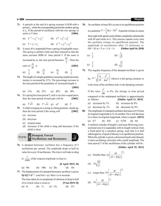 Physics
P-206
71. A particle at the end of a spring executes S.H.M with a
period t1. whilethecorresponding periodfor another spring
is t2. If the period of oscillation with the two springs in
series is T then [2004]
(a) 1 1 1
1 2
- - -
= +
T t t (b) 2 2 2
1 2
= +
T t t
(c) 1 2
= +
T t t (d) 2 2 2
1 2
- - -
= +
T t t
72. A mass M is suspended from a spring of negligible mass.
The spring is pulled a little and then released so that the
mass executes SHM of time period T. If the mass is
increased by m, the time period becomes
5
3
T
. Then the
ratio of
m
M
is [2003]
(a)
5
3
(b)
9
25
(c)
9
16
(d)
3
5
73. Thelength ofa simplependulum executing simpleharmonic
motion is increased by 21%. The percentage increase in
the time period of the pendulum of increased length is
[2003]
(a) 11% (b) 21% (c) 42% (d) 10%
74. If a spring has time period T, and is cut into n equal parts,
then the time period of each part will be [2002]
(a) T n (b) /
T n (c) nT (d) T
75. A child swinging on a swing in sitting position, stands up,
then the time period if the swing will [2002]
(a) increase
(b) decrease
(c) remains same
(d) increases if the child is long and decreases if the
child is short
TOPIC
Damped, Forced
Oscillations and Resonance
4
76. A damped harmonic oscillator has a frequency of 5
oscillations per second. The amplitude drops to half its
valuefor every10 oscillations. The time it will take to drop
to
1
1000
of the original amplitude is close to :
[8 April 2019, II]
(a) 50s (b) 100s (c) 20s (d) 10s
77. The displacement of a damped harmonic oscillator is given
byx(t) = e–0.1t
. cos(10pt + j). Here t is in seconds.
The time taken for itsamplitude of vibration todrop to half
of its initial value is close to : [9 Jan 2019, II]
(a) 4s (b) 7s (c) 13s (d) 27s
78. An oscillator ofmassM is at rest in its equilibrium position
in a potential
2
1
V k(x X)
2
= - .Aparticleofmass m comes
from right with speed uand collides completelyinelastically
with M and sticks to it. This process repeats every time
the oscillator crosses its equilibrium position. The
amplitude of oscillations after 13 collisions is:
(M = 10, m = 5, u = 1, k = 1). [OnlineApril 16, 2018]
(a)
1
2
(b)
1
3
(c)
2
3
(d)
3
5
79. The angular frequency of the damped oscillator is given
by,
2
2
k r
m 4m
æ ö
w = -
ç ÷
ç ÷
è ø
where k is the spring constant, m
is the mass of the oscillator and r is the damping constant.
If the ratio
2
r
mk
is 8%, the change in time period
compared to the undamped oscillator is approximately
as follows: [Online April 11, 2014]
(a) increases by 1% (b) increases by 8%
(c) decreases by 1% (d) decreases by 8%
80. The amplitudeofa dampedoscillator decreases to0.9times
its original magnitude in 5s. In another 10s it will decrease
to a times itsoriginal magnitude, where a equals [2013]
(a) 0.7 (b) 0.81 (c) 0.729 (d) 0.6
81. A uniform cylinder of length L and mass M having cross-
sectional areaAis suspended, with its length vertical, from
a fixed point by a massless spring, such that it is half
submerged in a liquid of densitys at equilibrium position.
When the cylinder is given a downward push and released,
it starts oscillating verticallywith a small amplitude. The
time period T of the oscillations of the cylinder will be :
[Online April 25, 2013]
(a) Smaller than
1
2
2
( )
é ù
p ê ú
+ s
ë û
M
k A g
(b) 2p
M
k
(c) Larger than
1
2
2
( )
é ù
p ê ú
+ s
ë û
M
k A g
(d)
1
2
2
( )
é ù
p ê ú
+ s
ë û
M
k A g
 