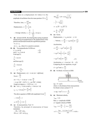 P-209
Oscillations
Time taken to a displacement A/2 where A is the
amplitude of oscillation from the mean position ‘O’ is
T
12
Therefore, time,
0.5
t sec
12
=
Displacement,
A 1
s cm
2 2
= =
 Average velocity,
A 1
2 2
v 12 cm /s
0.5
t
12
= = =
9. (d) In linear S.H.M., the restoring force acting on particle
should always be proportional to the displacement of the
particle and directed towards the equilibrium position.
i.e., F x
µ
or F bx
= - where b is a positive constant.
10. (b) Twoperpendicular S.H.Ms are
x = a1 cos wt ....(1)
and y = a2 2 cos wt ....(2)
From eqn (1)
1
x
cos wt
a
=
and from eqn (2)
2
y
2cos t
a
= w
 y = 2
1
a
2 x
a
11. (a) Displacement y (t) = A sin (wt + f)[Given]
For f =
2
3
p
at t = 0; y = A sin f = A sin
2
3
p
= A sin 120° = 0.87 A [Q sin 120° ; 0.866]
Graph (a) depicts y = 0.87A at t = 0
12. (a) Let, x1 = A sin wt and x2 = A sin (wt + f)
x2 – x1 = 2A cos sin
2 2
f f
æ ö
w +
ç ÷
è ø
t
The above equation is SHM with amplitude 2A sin
2
f
 2 sin
2
f
=
A A
Þ
1
sin
2 2 3
f p
= Þ f =
13. (c) At mean position, F net = 0
Therefore, by principal of conseruation of linear
momentum.
 Mv1 = (M + m)v2
M w, a, = (M + m) w2 a2
1 2
( )
= +
+
k k
MA M m A
M m M

k
V A
M
æ ö
=
ç ÷
è ø
Þ 1 2
= +
A M A M m
Þ
1
2
+
=
A m M
A M
14. (a) Given,
Displacement, x = x0 cos (wt – / 4
p )
 Velocity, 0 sin
4
p
æ ö
= = - w w -
ç ÷
è ø
dx
v x t
dt
Acceleration,
2
0 cos
4
p
æ ö
= = - w w -
ç ÷
è ø
dv
a x t
dt
2
0 cos
4
é p ù
æ ö
= w p + w -
ç ÷
ê ú
è ø
ë û
x t
2
0
3
cos
4
p
æ ö
= w w +
ç ÷
è ø
x t ...(1)
Acceleration, a = A cos (wt + d) ...(2)
Comparing the two equations, we get
A = x0w2 and
3
4
p
d = .
15. (b) For block A tomove in SHM.
mg x
N
A
mean
position
mg – N = mw2x
where x is the distance from mean position
For block to leave contact N = 0
2
2
Þ = w Þ =
w
g
mg m x x
16. (a) Maximum velocity,
max = w
v a
Here, a = amplitude ofSHM
w = angular velocity of SHM
max
2 2
v a
T T
p p
æ ö
= ´  w =
ç ÷
è ø
Q
3
max
2 2 3.14 7 10
0.01
4.4
-
p ´ ´ ´
Þ = = »
a
T s
v
 
