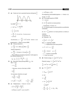 Physics
P-210
17. (a) Clearlysin 2wt is a periodic function with period
p
w
0 p/w 2 /w
p 3 /
p w
For SHM
2
2
µ -
d y
y
dt
y = sin2 1– cos 2
2
t
t
w
w =
=
1 1
– cos 2
2 2
t
w
1
2 sin 2 2 sin cos
2
sin 2
dy
v t t t
dt
t
= = ´ w w = w w w
= w w
Acceleration, a =
2
2
2
2 cos 2
= w w
d y
t
dt
which is not
proportional to–y.Hence, it is not in SHM.
18. (b) Velocityof particle 1,
1
1 0.1 100 cos 100
3
p
æ ö
= = ´ p p +
ç ÷
è ø
dy
v t
dt
Velocityof particle 2,
2
2 0.1 sin 0.1 cos
2
p
æ ö
= = - p p = p p +
ç ÷
è ø
dy
v t t
dt
Phase difference of velocity ofparticle 1 with respect to
the velocity of particle 2 is
= 2
1 f
-
f =
2
3
p
-
p
=
6
3
2 p
-
p
= –
6
p
19. (c) Maximum velocityduring SHM, Vmax= Aw
But k = mw2
 w =
k
m
Maximum velocity of the body in SHM
k
A
m

=
As maximum velocities are equal
1 2
1 2
k k
A A
m m
 =
Þ 1 1 2 2
A k A k
= Þ
1 2
2 1
A k
A k
=
20. (c) Displacement, 4(cos sin )
x t t
= p + p
sin cos
2 4
2 2
p p
æ ö
= ´ +
ç ÷
è ø
t t
4 2(sin cos45 cos sin 45 )
= p ° + p °
t t
4 2 sin( 45 )
= p + °
x t
On comparing it with standard equation sin( )
= w + f
x A t
we get 4 2
=
A
21. (c) From graph equation of SHM
cos
X A t
= w
(1) At
3
4
T
particle is at mean position.
 Acceleration = 0, Force = 0
(2) At T particle again at extreme position soacceleration
ismaximum.
(3) At ,
4
T
t = particle is at mean position so velocity is
maximum.
Acceleration = 0
(4) When KE = PE
2 2 2
1 1
( )
2 2
k A x kx
Þ - =
Here, A = amplitudeofSHM
x = displacement from mean position
2 2
2
2
A
A x x
+
Þ = Þ =
cos
2
A
A t
Þ = w
2
T
t
Þ =
 x = – A which is not possible
 1, 2 and 3 are correct.
22. (d) Kinetic energy, 2 2 2
1
k m A cos t
2
= w w
Potential energy, 2 2 2
1
U m A sin t
2
= w w
2 2
k 1
cot t cot (210)
U 90 3
p
= w = =
23. (a)
2 2
1
K m x
2
= w
2 2
max
1
K m A
2
Þ = w
A= Lq
g
L
w =
2 2
1 g
K m. .L
2 L
Þ = q
2
1
mgL
2
= q
1
2 1
2
K L 1
K 2K
K 2L 2
 = = Þ =
 