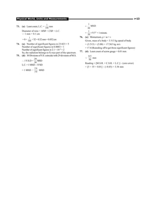 Physical World, Units and Measurements P-13
73. (a) Least count, L.C. =
1
100
mm
Diameter of wire = MSR + CSR × L.C.
Q 1 mm = 0.1 cm
= 0+
1
100
×52=0.52mm=0.052cm
74. (a) Number of significant figures in 23.023 = 5
Number of significant figures in 0.0003 = 1
Number of significant figures in 2.1 ×10–3 = 2
So, the radiation belongs to X-rays part of the spectrum.
75. (d) 30 DivisionsofV.S. coincidewith 29 divisionsofM.S.
1V.S.D =
29
30
MSD
L.C.=1 MSD–1VSD
= 1 MSD
29
3 0
- MSD
=
1
MSD
30
=
1
0.5
30
´ ° = 1 minute.
76. (a) Momentum, p = m × v
Given, mass of a body = 3.513 kg speed of body
= (3.513) × (5.00) = 17.565 kg m/s
= 17.6 (Rounding offto get three significant figures)
77. (d) Least count of screw gauge = 0.01 mm
Q
0.5
50
mm
Reading = [M.S.R. + C.S.R. × L.C.] – (zero error)
= [3 + 35 × 0.01] – (–0.03) = 3.38 mm
 