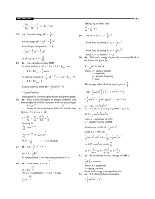 P-211
Oscillations
1
2 1
2
K L 1
K 2K
K 2L 2
 = = Þ =
24. (c) Potential energy (U) =
2
1
2
kx
Kinetic energy(K) =
2 2
1 1
2 2
kA kx
-
According to the question, U = k
2 2 2
1 1 1
2 2 2
kx kA kx
 = -
Þ x2 =A2 or,
2
A
x =±
25. (b) For a particle executing SHM
At mean position; t = 0, wt = 0, y = 0, V = Vmax = aw
 K.E. = KEmax =
1
2
mw2a2
At extreme position : t =
4
T
, wt =
2
p
, y = A, V = Vmin = 0
 K.E. = KEmin = 0
Kinetic energyin SHM, KE =
1
2
mw2(a2 – y2)
=
1
2
mw2a2cos2wt
Hence graph (b) correctlydepictskineticenergytimegraph.
26. (b) Since system dissipates its energy gradually, and
hence amplitude will also decreases with time according to
a = a0
e–bt/m
....... (i)
Q Energy of vibration drop to half of its initial value
(E0
), as E µ a2
Þ a µ E
0
a
a
2
= Þ
2
bt 10 t t
m 0.1 10
-
= =
From eqn
(i),
t 10
0
0
a
a e
2
-
=
t 10
1
e
2
-
= or
t
10
2 e
=
t
ln 2
10
=  t = 3.5 seconds
27. (d) K.E =
2 2
1
( )
2
k A d
-
andP.E. =
2
1
2
kd
At mean position d = 0. At extreme positions d = A
28. (d) As we know,
–
0
bt
m
E E e
=
15
–
15 45
=
b
m
e
[As no. of oscillations = 15 so t = 15sec]
15
–
1
3
=
b
m
e
Taking log on both sides
1
n 3
15
= l
b
m
29. (b) Work done, w =
2
1
2
kx
Work done by spring S1, w1 = 2
1
1
2
k x
Work done by spring S2, w2 =
2
2
1
2
k x
Since w1  w2 Thus (k1  k2)
30. (b) The kinetic energy of a particle executing S.H.M. at
any instant t is given by
K =
1
2
ma2 w2 sin2wt
where, m = mass of particle
a = amplitude
w = angular frequency
t = time
The average value of sin2wt over a cycle is
1
2
.
KE=
1
2
mw2a2
1
2
æ ö
ç ÷
è ø
2 1
sin
2
æ ö
 q  =
ç ÷
è ø
Q
2 2
1
4
= w
m a =
1
4
ma2 2
(2 )
pn ( 2 )
w = pn
Q
or,  K 
2 2 2
= p n
ma
31. (a) K.E. ofa body undergoing SHM is given by,
2 2 2
1
. . cos
2
= w w
K E ma t
Here, a = amplitude of SHM
w = angular velocity of SHM
Total energyin S.H.M
2 2
1
2
= w
ma
GivenK.E.= 75%T.E.
2 2 2 2 2
1 75 1
cos t
2 100 2
ma ma
w w = ´ w
2
0.75 cos
6
p
Þ = w Þ w =
t t
2 1
6 6 2 6
p p ´
Þ = Þ = Þ =
´ w ´ p
t t t s
32. (a) At any instant the total energy in SHM is
2
0
1
2
kA = constant,
where A0 = amplitude
k = spring constant
hence total energy is independent of x.
33. (a) K.E. ofsimple harmonicmotion
2 2 2
1
( )
2
m a x
= w -
 